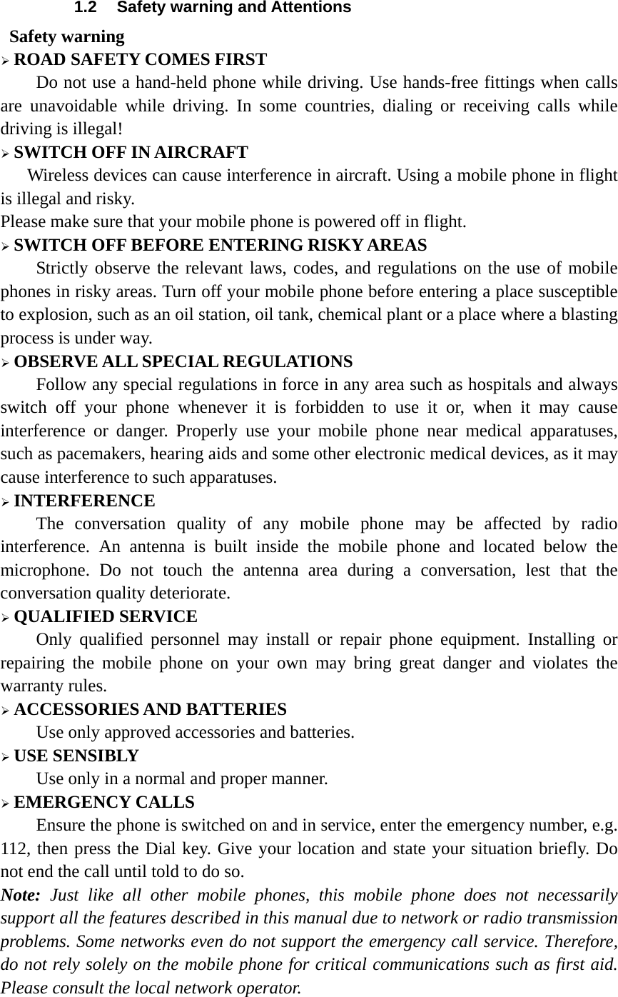 1.2  Safety warning and Attentions  Safety warning ¾ ROAD SAFETY COMES FIRST Do not use a hand-held phone while driving. Use hands-free fittings when calls are unavoidable while driving. In some countries, dialing or receiving calls while driving is illegal! ¾ SWITCH OFF IN AIRCRAFT Wireless devices can cause interference in aircraft. Using a mobile phone in flight is illegal and risky.     Please make sure that your mobile phone is powered off in flight. ¾ SWITCH OFF BEFORE ENTERING RISKY AREAS Strictly observe the relevant laws, codes, and regulations on the use of mobile phones in risky areas. Turn off your mobile phone before entering a place susceptible to explosion, such as an oil station, oil tank, chemical plant or a place where a blasting process is under way. ¾ OBSERVE ALL SPECIAL REGULATIONS Follow any special regulations in force in any area such as hospitals and always switch off your phone whenever it is forbidden to use it or, when it may cause interference or danger. Properly use your mobile phone near medical apparatuses, such as pacemakers, hearing aids and some other electronic medical devices, as it may cause interference to such apparatuses. ¾ INTERFERENCE The conversation quality of any mobile phone may be affected by radio interference. An antenna is built inside the mobile phone and located below the microphone. Do not touch the antenna area during a conversation, lest that the conversation quality deteriorate. ¾ QUALIFIED SERVICE Only qualified personnel may install or repair phone equipment. Installing or repairing the mobile phone on your own may bring great danger and violates the warranty rules. ¾ ACCESSORIES AND BATTERIES Use only approved accessories and batteries. ¾ USE SENSIBLY Use only in a normal and proper manner. ¾ EMERGENCY CALLS Ensure the phone is switched on and in service, enter the emergency number, e.g. 112, then press the Dial key. Give your location and state your situation briefly. Do not end the call until told to do so. Note: Just like all other mobile phones, this mobile phone does not necessarily support all the features described in this manual due to network or radio transmission problems. Some networks even do not support the emergency call service. Therefore, do not rely solely on the mobile phone for critical communications such as first aid. Please consult the local network operator.  