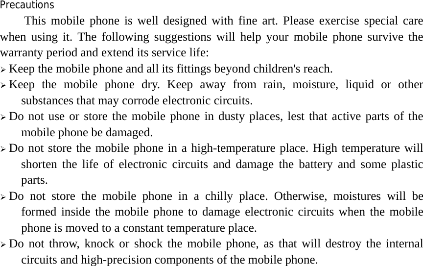 Precautions This mobile phone is well designed with fine art. Please exercise special care when using it. The following suggestions will help your mobile phone survive the warranty period and extend its service life: ¾ Keep the mobile phone and all its fittings beyond children&apos;s reach. ¾ Keep the mobile phone dry. Keep away from rain, moisture, liquid or other substances that may corrode electronic circuits. ¾ Do not use or store the mobile phone in dusty places, lest that active parts of the mobile phone be damaged. ¾ Do not store the mobile phone in a high-temperature place. High temperature will shorten the life of electronic circuits and damage the battery and some plastic parts. ¾ Do not store the mobile phone in a chilly place. Otherwise, moistures will be formed inside the mobile phone to damage electronic circuits when the mobile phone is moved to a constant temperature place. ¾ Do not throw, knock or shock the mobile phone, as that will destroy the internal circuits and high-precision components of the mobile phone.  
