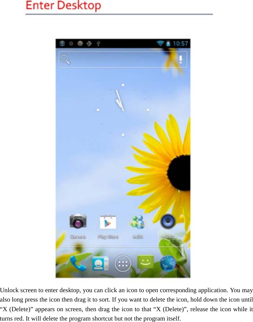  Unlock screen to enter desktop, you can click an icon to open corresponding application. You may also long press the icon then drag it to sort. If you want to delete the icon, hold down the icon until “X (Delete)” appears on screen, then drag the icon to that “X (Delete)”, release the icon while it turns red. It will delete the program shortcut but not the program itself.    