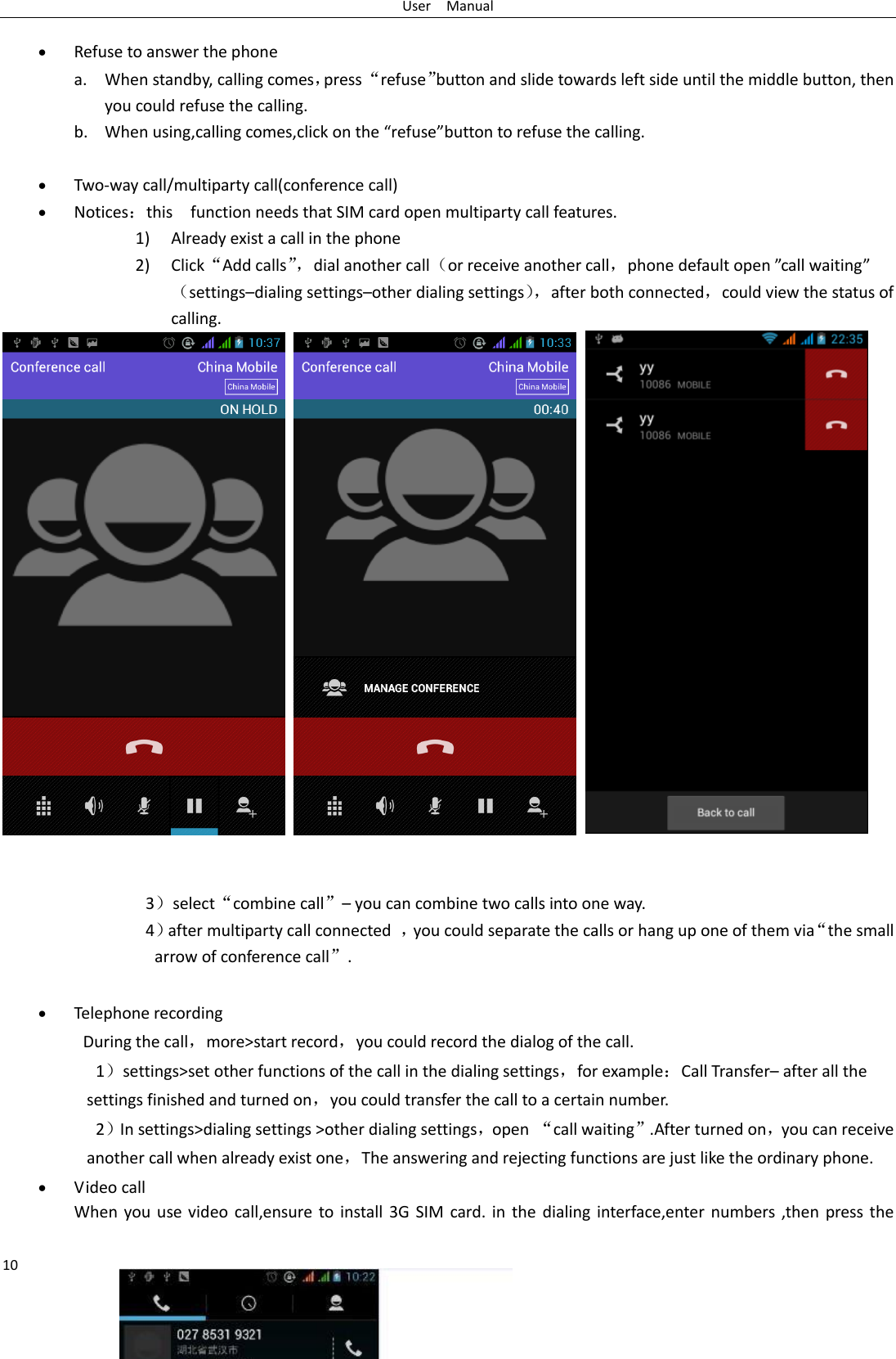 User    Manual 10   Refuse to answer the phone a. When standby, calling comes，press “refuse”button and slide towards left side until the middle button, then you could refuse the calling. b. When using,calling comes,click on the “refuse”button to refuse the calling.   Two-way call/multiparty call(conference call)  Notices：this    function needs that SIM card open multiparty call features. 1) Already exist a call in the phone 2) Click“Add calls”， dial another call（or receive another call，phone default open ”call waiting”（settings–dialing settings–other dialing settings）， after both connected，could view the status of calling.        3）select“combine call”– you can combine two calls into one way. 4）after multiparty call connected  ，you could separate the calls or hang up one of them via“the small arrow of conference call”.     Telephone recording During the call，more&gt;start record，you could record the dialog of the call. 1）settings&gt;set other functions of the call in the dialing settings，for example：Call Transfer– after all the settings finished and turned on，you could transfer the call to a certain number. 2）In settings&gt;dialing settings &gt;other dialing settings，open “call waiting”.After turned on，you can receive another call when already exist one，The answering and rejecting functions are just like the ordinary phone.  Video call When you  use video  call,ensure to  install  3G SIM card. in the  dialing interface,enter numbers ,then press the 