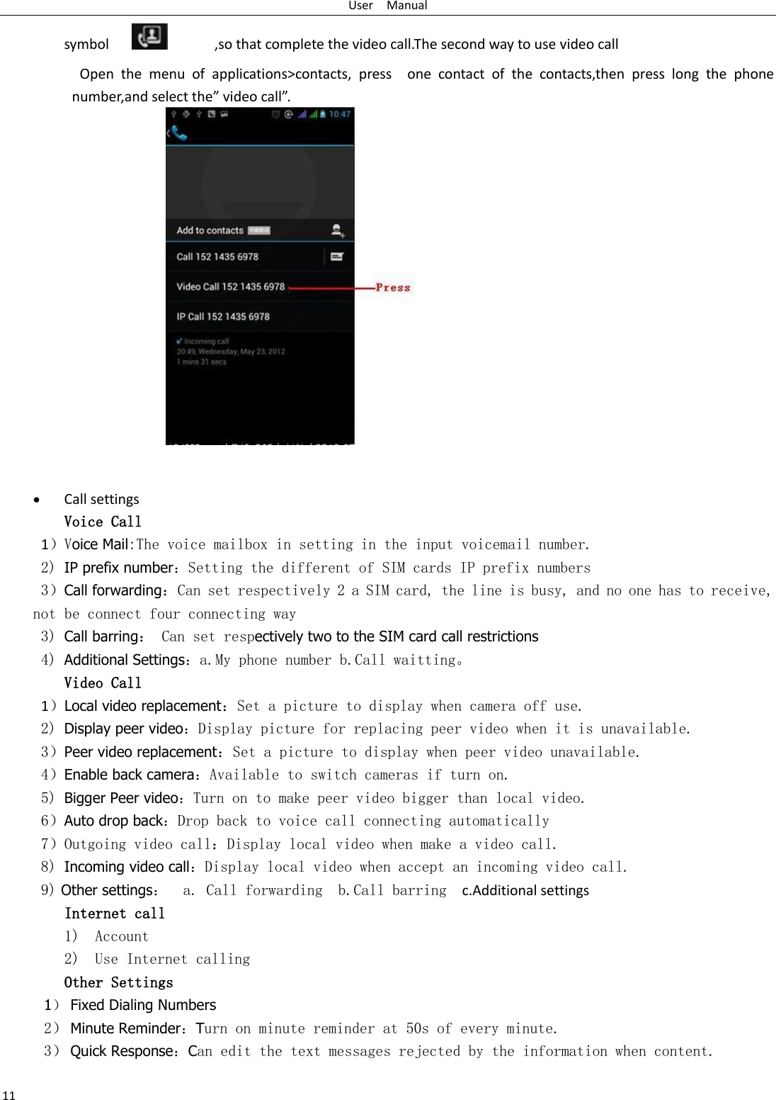 User    Manual 11 symbol                  ,so that complete the video call.The second way to use video call                     Open  the  menu  of  applications&gt;contacts,  press    one  contact  of  the  contacts,then  press  long  the  phone number,and select the” video call”.                 Call settings Voice Call        1）Voice Mail:The voice mailbox in setting in the input voicemail number.  2) IP prefix number：Setting the different of SIM cards IP prefix numbers  3）Call forwarding：Can set respectively 2 a SIM card, the line is busy, and no one has to receive, not be connect four connecting way 3) Call barring： Can set respectively two to the SIM card call restrictions 4) Additional Settings：a.My phone number b.Call waitting。 Video Call 1）Local video replacement：Set a picture to display when camera off use. 2) Display peer video：Display picture for replacing peer video when it is unavailable. 3）Peer video replacement：Set a picture to display when peer video unavailable. 4）Enable back camera：Available to switch cameras if turn on. 5) Bigger Peer video：Turn on to make peer video bigger than local video. 6）Auto drop back：Drop back to voice call connecting automatically 7）Outgoing video call：Display local video when make a video call. 8) Incoming video call：Display local video when accept an incoming video call. 9) Other settings：  a. Call forwarding  b.Call barring   c.Additional settings Internet call  1) Account 2) Use Internet calling Other Settings    1） Fixed Dialing Numbers 2） Minute Reminder：Turn on minute reminder at 50s of every minute. 3） Quick Response：Can edit the text messages rejected by the information when content. 