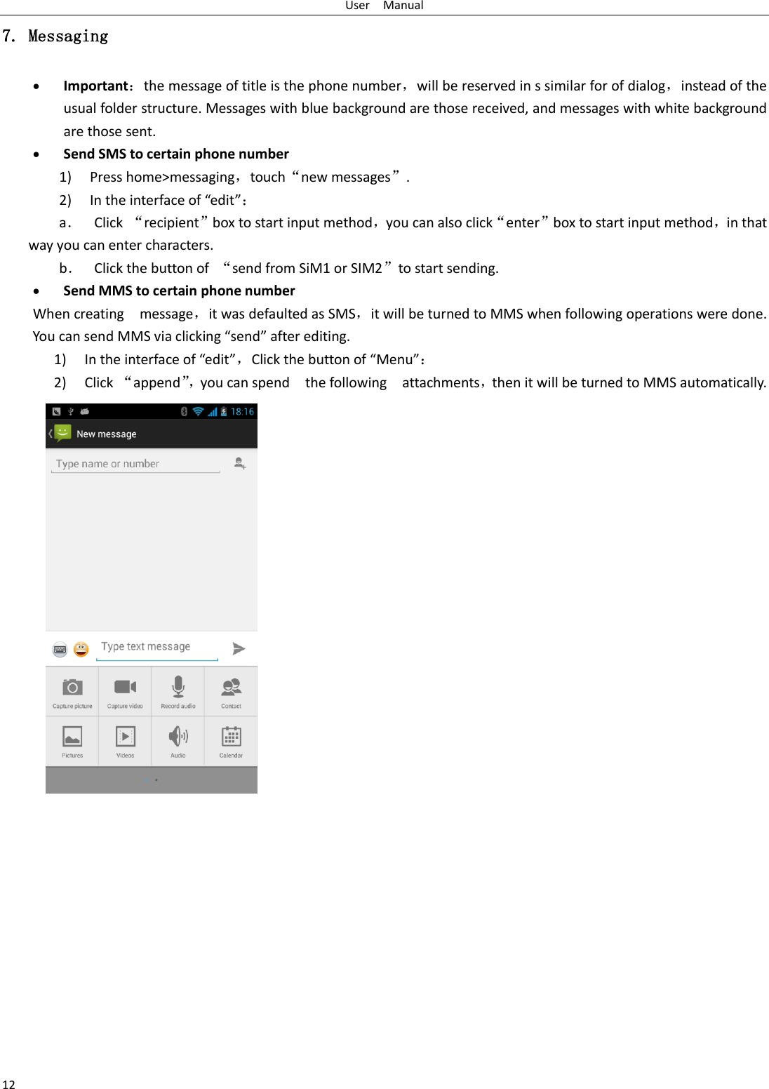 User    Manual 12 7. Messaging  Important：the message of title is the phone number，will be reserved in s similar for of dialog，instead of the usual folder structure. Messages with blue background are those received, and messages with white background are those sent.      Send SMS to certain phone number 1) Press home&gt;messaging，touch“new messages”. 2) In the interface of “edit”： a． Click “recipient”box to start input method，you can also click“enter”box to start input method，in that way you can enter characters. b． Click the button of  “send from SiM1 or SIM2”to start sending.  Send MMS to certain phone number When creating    message，it was defaulted as SMS，it will be turned to MMS when following operations were done. You can send MMS via clicking “send” after editing.   1) In the interface of “edit”，Click the button of “Menu”： 2) Click “append”， you can spend    the following    attachments，then it will be turned to MMS automatically.  