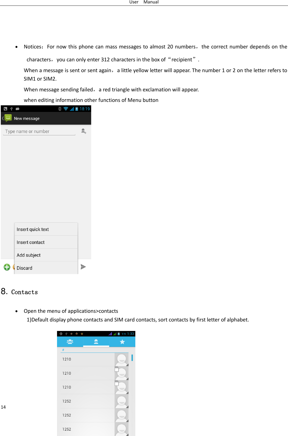 User    Manual 14      Notices：For now this phone can mass messages to almost 20 numbers，the correct number depends on the characters，you can only enter 312 characters in the box of“recipient”. When a message is sent or sent again，a little yellow letter will appear. The number 1 or 2 on the letter refers to SIM1 or SIM2.   When message sending failed，a red triangle with exclamation will appear.   when editing information other functions of Menu button    8. Contacts  Open the menu of applications&gt;contacts 1)Default display phone contacts and SIM card contacts, sort contacts by first letter of alphabet.          