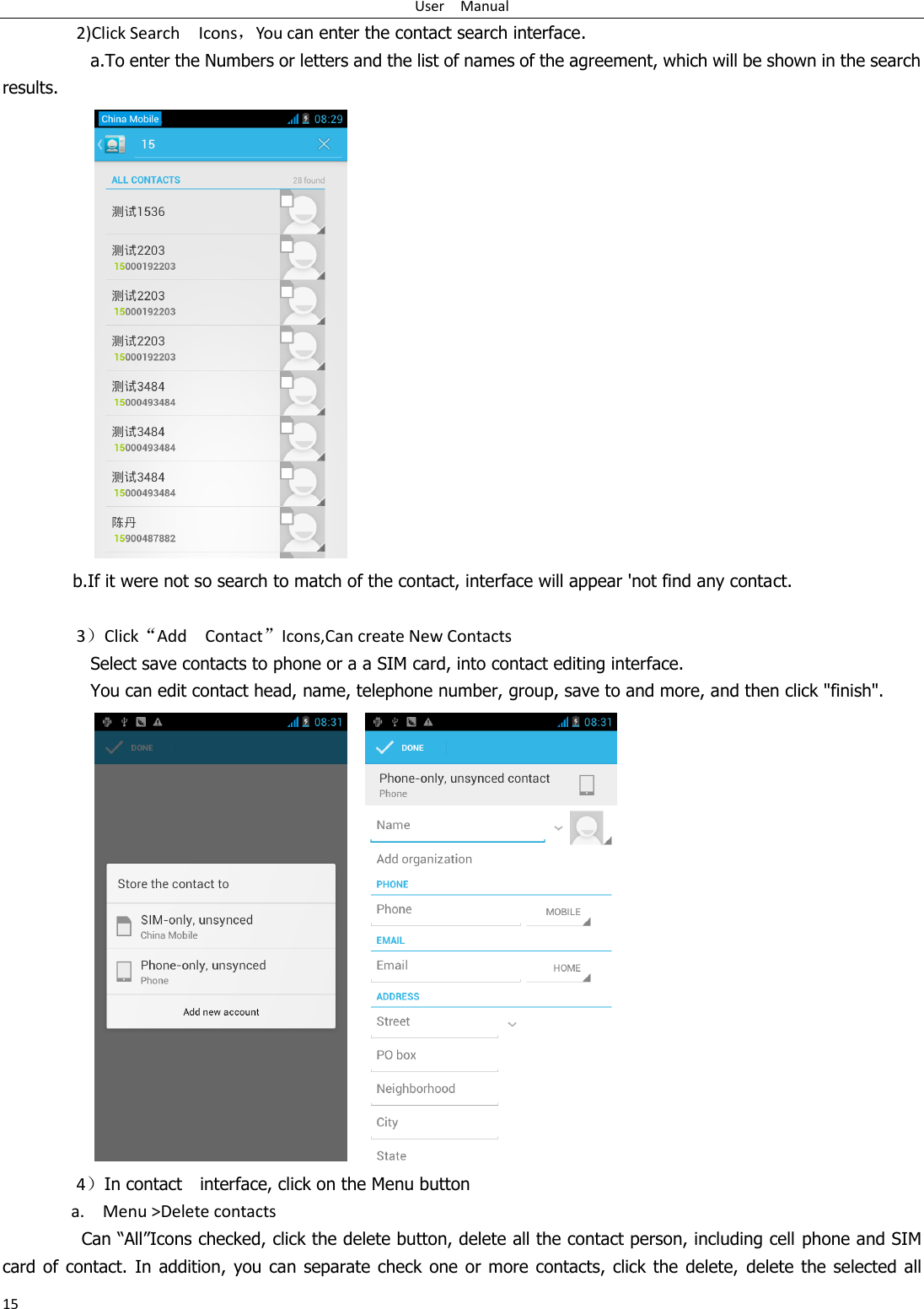 User    Manual 15 2)Click Search    Icons，You can enter the contact search interface.  a.To enter the Numbers or letters and the list of names of the agreement, which will be shown in the search results.  b.If it were not so search to match of the contact, interface will appear &apos;not find any contact.  3）Click“Add    Contact”Icons,Can create New Contacts   Select save contacts to phone or a a SIM card, into contact editing interface. You can edit contact head, name, telephone number, group, save to and more, and then click &quot;finish&quot;.      4）In contact    interface, click on the Menu button    a. Menu &gt;Delete contacts Can “All”Icons checked, click the delete button, delete all the contact person, including cell phone and SIM card of contact. In addition,  you can separate check one or more contacts, click the delete,  delete the selected all 