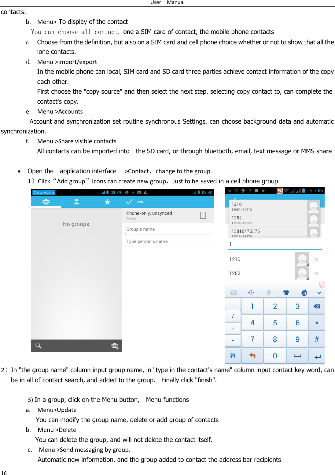 User    Manual 16 contacts. b. Menu&gt; To display of the contact   You can choose all contact, one a SIM card of contact, the mobile phone contacts c. Choose from the definition, but also on a SIM card and cell phone choice whether or not to show that all the lone contacts.   d. Menu &gt;Import/export    In the mobile phone can local, SIM card and SD card three parties achieve contact information of the copy each other.   First choose the &quot;copy source&quot; and then select the next step, selecting copy contact to, can complete the contact&apos;s copy.  e. Menu &gt;Accounts Account and synchronization set routine synchronous Settings, can choose background data and automatic synchronization. f. Menu &gt;Share visible contacts All contacts can be imported into    the SD card, or through bluetooth, email, text message or MMS share    Open the    application interface    &gt;Contact，change to the group. 1）Click“Add group”Icons can create new group，Just to be saved in a cell phone group     2）In &quot;the group name&quot; column input group name, in &quot;type in the contact&apos;s name&quot; column input contact key word, can be in all of contact search, and added to the group.  Finally click &quot;finish&quot;.    3) In a group, click on the Menu button,    Menu functions   a.    Menu&gt;Update You can modify the group name, delete or add group of contacts   b.    Menu &gt;Delete You can delete the group, and will not delete the contact itself. c.    Menu &gt;Send messaging by group.        Automatic new information, and the group added to contact the address bar recipients 