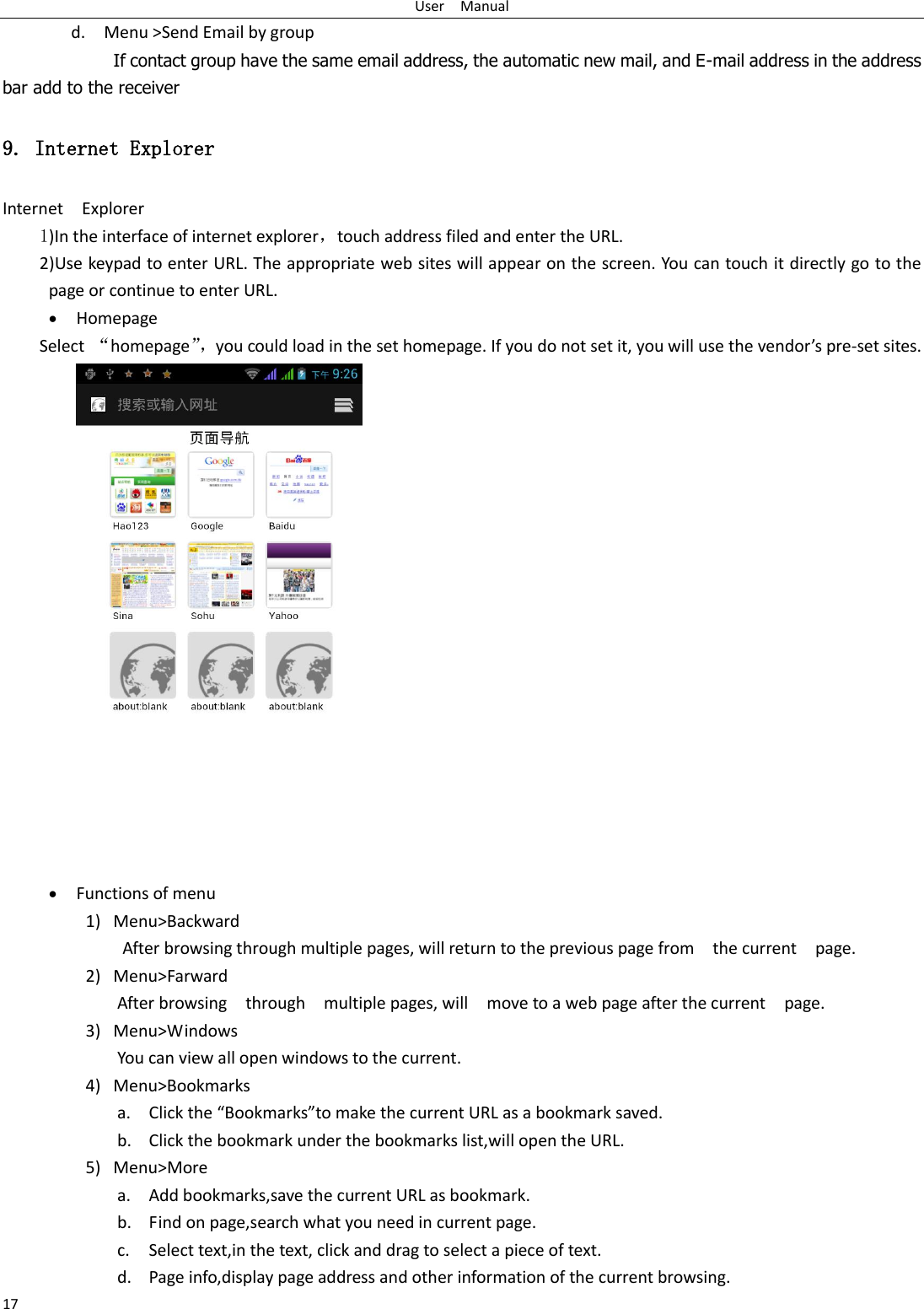 User    Manual 17 d.    Menu &gt;Send Email by group         If contact group have the same email address, the automatic new mail, and E-mail address in the address bar add to the receiver 9. Internet Explorer Internet    Explorer 1)In the interface of internet explorer，touch address filed and enter the URL. 2)Use keypad to enter URL. The appropriate web sites will appear on the screen. You can touch it directly go to the page or continue to enter URL.  Homepage Select  “homepage”， you could load in the set homepage. If you do not set it, you will use the vendor’s pre-set sites.   Functions of menu 1) Menu&gt;Backward After browsing through multiple pages, will return to the previous page from    the current    page. 2) Menu&gt;Farward After browsing    through    multiple pages, will    move to a web page after the current    page. 3) Menu&gt;Windows You can view all open windows to the current. 4) Menu&gt;Bookmarks a. Click the “Bookmarks”to make the current URL as a bookmark saved. b. Click the bookmark under the bookmarks list,will open the URL. 5) Menu&gt;More a. Add bookmarks,save the current URL as bookmark. b. Find on page,search what you need in current page. c. Select text,in the text, click and drag to select a piece of text. d. Page info,display page address and other information of the current browsing. 