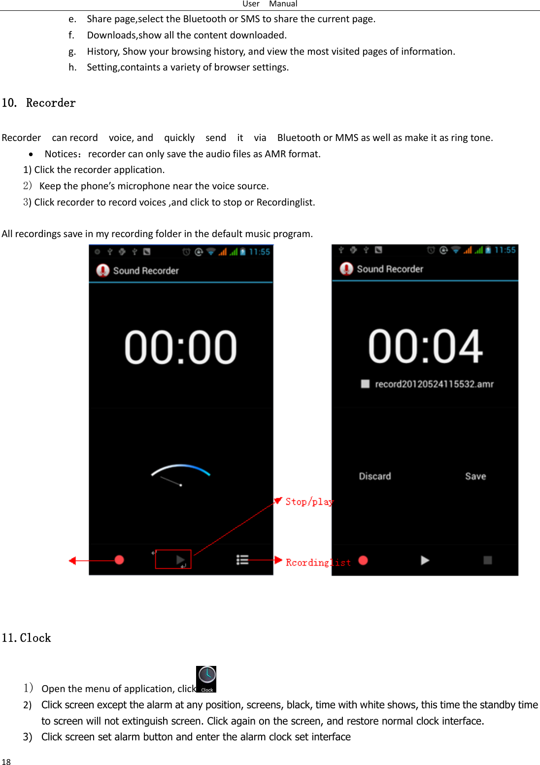 User    Manual 18 e. Share page,select the Bluetooth or SMS to share the current page. f. Downloads,show all the content downloaded.   g. History, Show your browsing history, and view the most visited pages of information. h. Setting,containts a variety of browser settings. 10. Recorder Recorder    can record    voice, and    quickly    send    it    via    Bluetooth or MMS as well as make it as ring tone.  Notices：recorder can only save the audio files as AMR format. 1) Click the recorder application. 2) Keep the phone’s microphone near the voice source. 3) Click recorder to record voices ,and click to stop or Recordinglist.  All recordings save in my recording folder in the default music program.      11.Clock 1) Open the menu of application, click  2) Click screen except the alarm at any position, screens, black, time with white shows, this time the standby time to screen will not extinguish screen. Click again on the screen, and restore normal clock interface. 3) Click screen set alarm button and enter the alarm clock set interface 