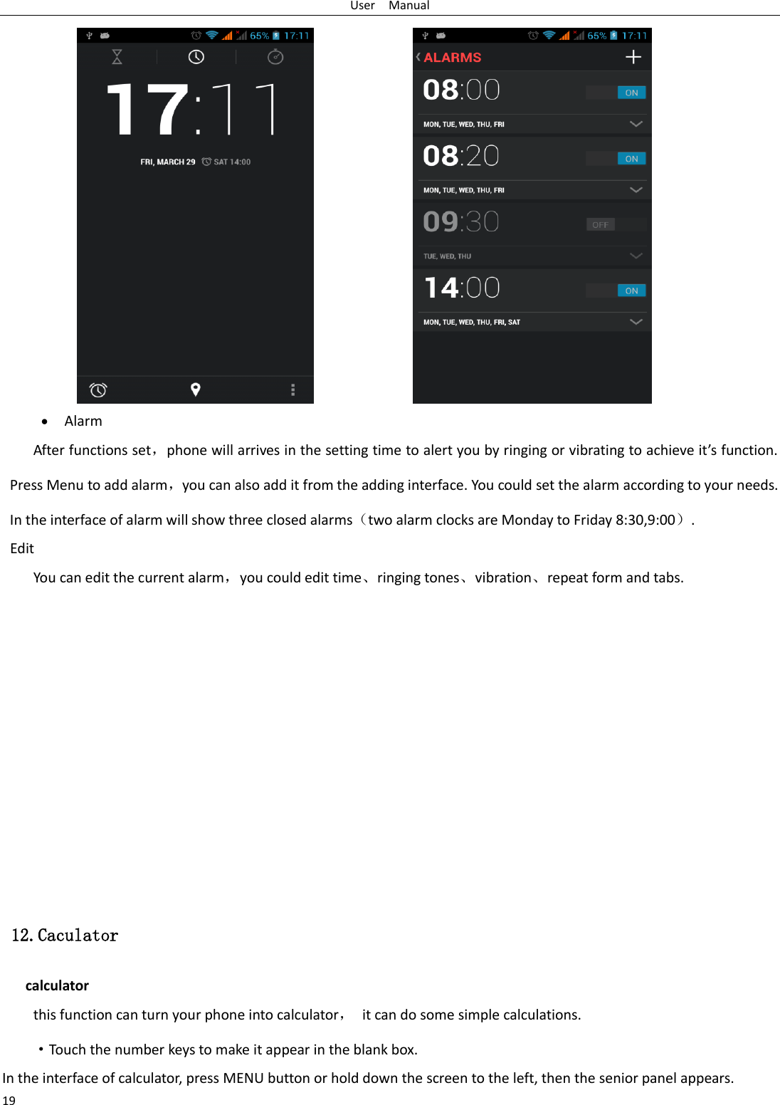 User    Manual 19                   Alarm After functions set，phone will arrives in the setting time to alert you by ringing or vibrating to achieve it’s function. Press Menu to add alarm，you can also add it from the adding interface. You could set the alarm according to your needs. In the interface of alarm will show three closed alarms（two alarm clocks are Monday to Friday 8:30,9:00）. Edit You can edit the current alarm，you could edit time、ringing tones、vibration、repeat form and tabs.               12.Caculator calculator this function can turn your phone into calculator，  it can do some simple calculations. ·Touch the number keys to make it appear in the blank box. In the interface of calculator, press MENU button or hold down the screen to the left, then the senior panel appears. 