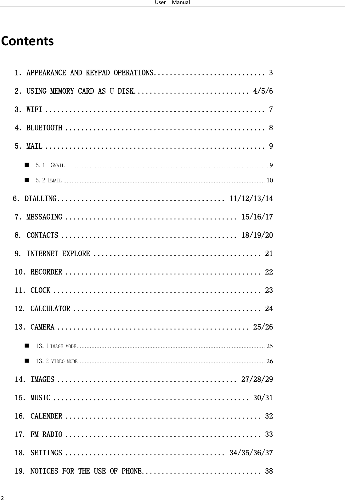User    Manual 2  Contents 1．APPEARANCE AND KEYPAD OPERATIONS ............................ 3 2．USING MEMORY CARD AS U DISK ............................. 4/5/6 3．WIFI ....................................................... 7 4．BLUETOOTH .................................................. 8 5．MAIL ....................................................... 9  5.1  GMAIL    ...................................................................................................................... 9  5.2 EMAIL .......................................................................................................................... 10    6．DIALLING .......................................... 11/12/13/14 7．MESSAGING ........................................... 15/16/17 8. CONTACTS ............................................ 18/19/20 9. INTERNET EXPLORE .......................................... 21 10．RECORDER ................................................. 22 11．CLOCK .................................................... 23 12. CALCULATOR ............................................... 24 13．CAMERA ................................................ 25/26  13.1 IMAGE MODE .................................................................................................................. 25  13.2 VIDEO MODE ................................................................................................................. 26 14．IMAGES ............................................. 27/28/29 15．MUSIC ................................................. 30/31 16. CALENDER ................................................. 32 17. FM RADIO ................................................. 33 18. SETTINGS ........................................ 34/35/36/37 19. NOTICES FOR THE USE OF PHONE .............................. 38  