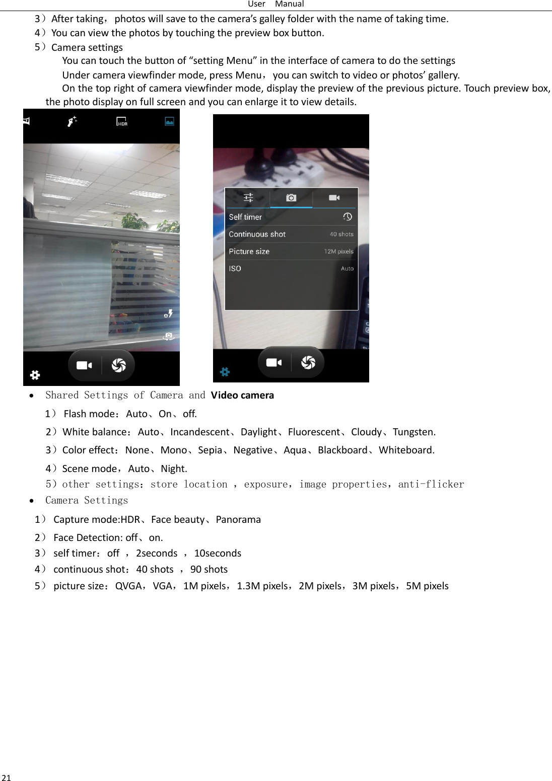 User    Manual 21 3）After taking，photos will save to the camera’s galley folder with the name of taking time. 4）You can view the photos by touching the preview box button. 5）Camera settings               You can touch the button of “setting Menu” in the interface of camera to do the settings Under camera viewfinder mode, press Menu，you can switch to video or photos’ gallery. On the top right of camera viewfinder mode, display the preview of the previous picture. Touch preview box, the photo display on full screen and you can enlarge it to view details.     Shared Settings of Camera and Video camera 1） Flash mode：Auto、On、off.   2）White balance：Auto、Incandescent、Daylight、Fluorescent、Cloudy、Tungsten. 3）Color effect：None、Mono、Sepia、Negative、Aqua、Blackboard、Whiteboard. 4）Scene mode，Auto、Night.    5）other settings：store location ，exposure，image properties，anti-flicker  Camera Settings 1） Capture mode:HDR、Face beauty、Panorama 2） Face Detection: off、on. 3） self timer：off  ，2seconds  ，10seconds 4） continuous shot：40 shots  ，90 shots 5） picture size：QVGA，VGA，1M pixels，1.3M pixels，2M pixels，3M pixels，5M pixels 