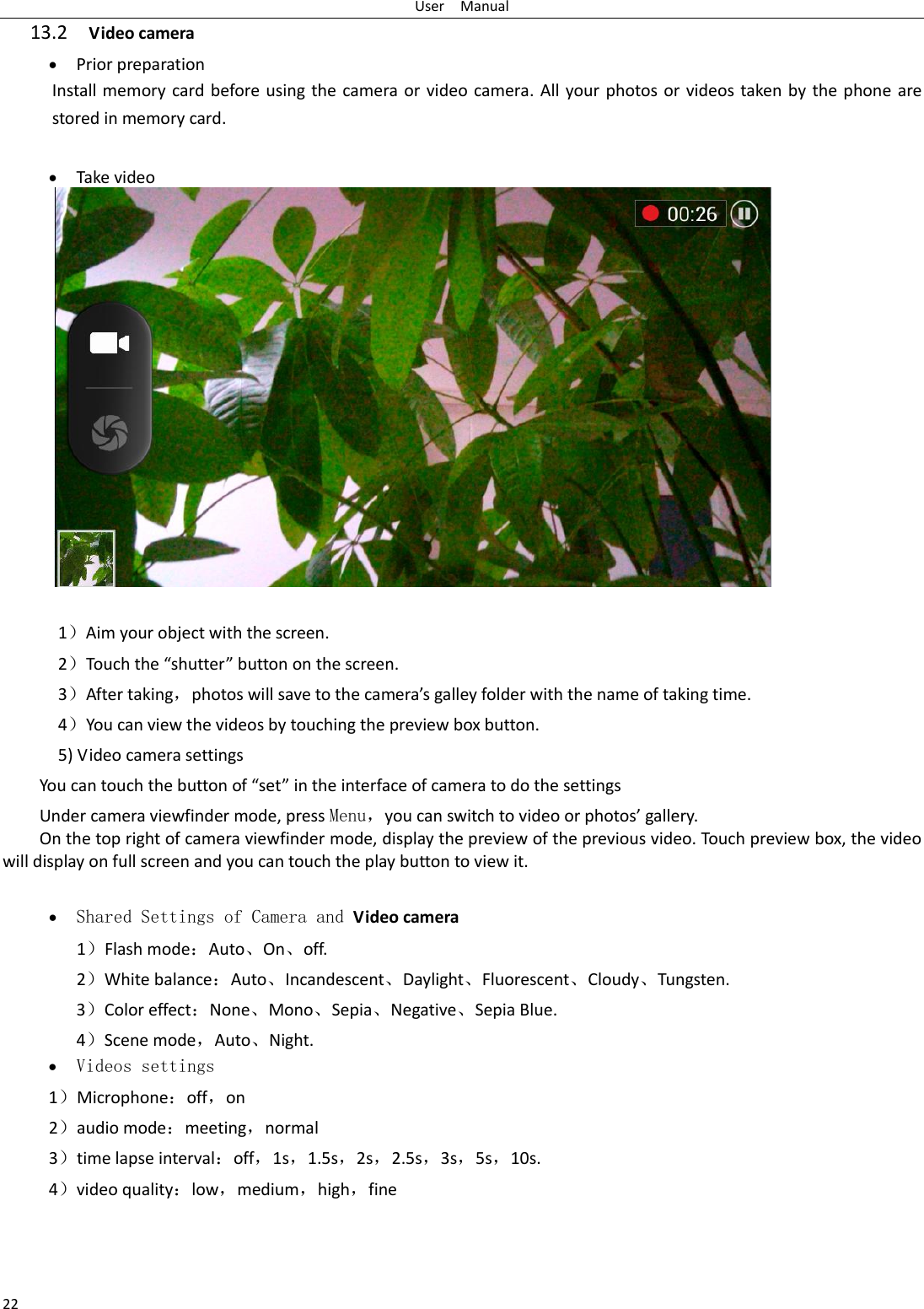 User    Manual 22 13.2  Video camera  Prior preparation Install memory card before using the camera or video camera. All your photos or videos taken by the phone  are stored in memory card.   Take video               1）Aim your object with the screen. 2）Touch the “shutter” button on the screen. 3）After taking，photos will save to the camera’s galley folder with the name of taking time. 4）You can view the videos by touching the preview box button. 5) Video camera settings You can touch the button of “set” in the interface of camera to do the settings Under camera viewfinder mode, press Menu，you can switch to video or photos’ gallery. On the top right of camera viewfinder mode, display the preview of the previous video. Touch preview box, the video will display on full screen and you can touch the play button to view it.   Shared Settings of Camera and Video camera   1）Flash mode：Auto、On、off.   2）White balance：Auto、Incandescent、Daylight、Fluorescent、Cloudy、Tungsten. 3）Color effect：None、Mono、Sepia、Negative、Sepia Blue. 4）Scene mode，Auto、Night.  Videos settings 1）Microphone：off，on 2）audio mode：meeting，normal 3）time lapse interval：off，1s，1.5s，2s，2.5s，3s，5s，10s. 4）video quality：low，medium，high，fine   