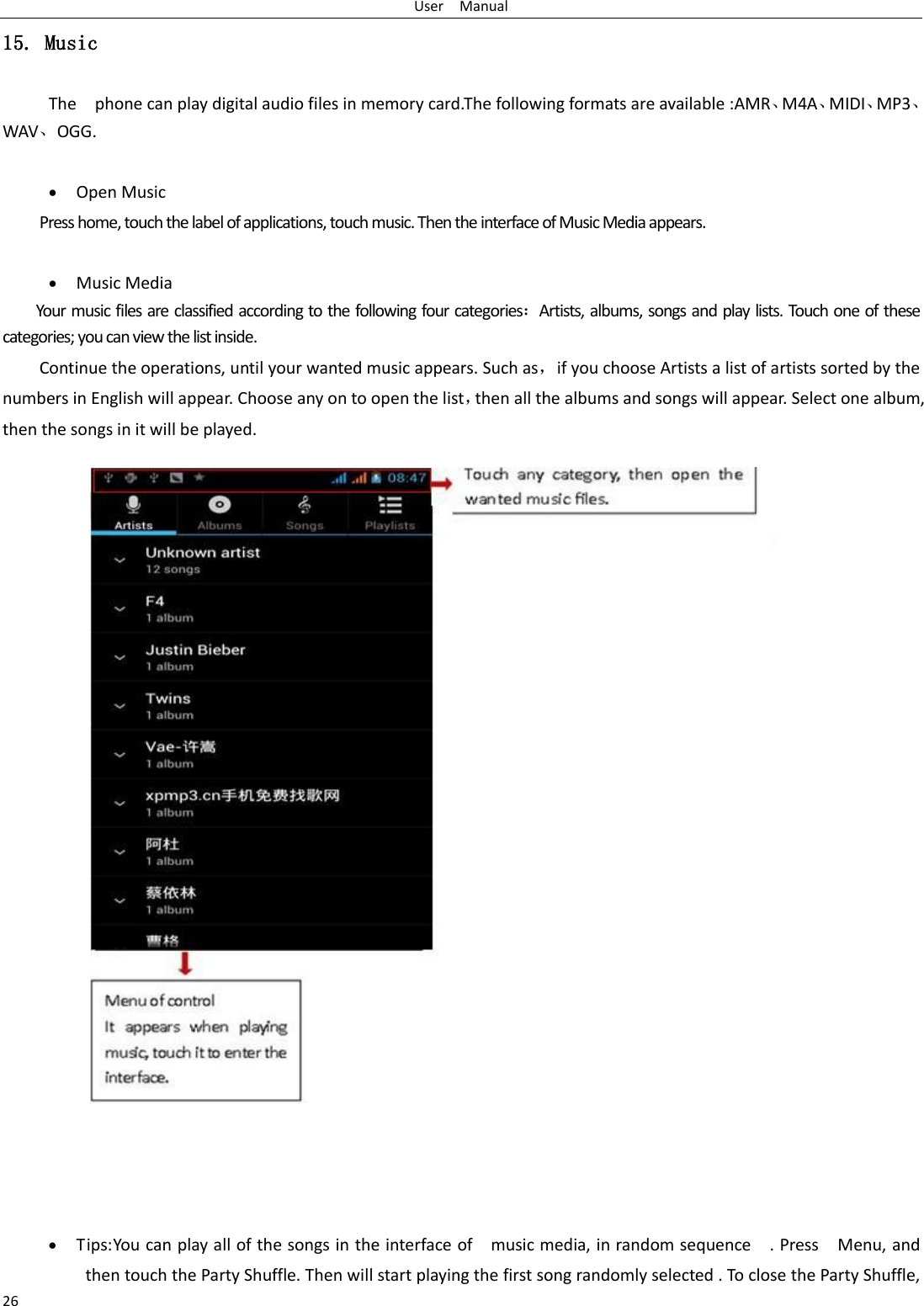 User    Manual 26 15. Music The    phone can play digital audio files in memory card.The following formats are available :AMR、M4A、MIDI、MP3、WAV、OGG.   Open Music Press home, touch the label of applications, touch music. Then the interface of Music Media appears.   Music Media Your music files are classified according to the following four categories：Artists, albums, songs and play lists. Touch one of these categories; you can view the list inside. Continue the operations, until your wanted music appears. Such as，if you choose Artists a list of artists sorted by the numbers in English will appear. Choose any on to open the list，then all the albums and songs will appear. Select one album, then the songs in it will be played.                            Tips: You can play all of the songs in the interface of    music media, in random sequence    . Press    Menu, and then touch the Party Shuffle. Then will start playing the first song randomly selected . To close the Party Shuffle, 