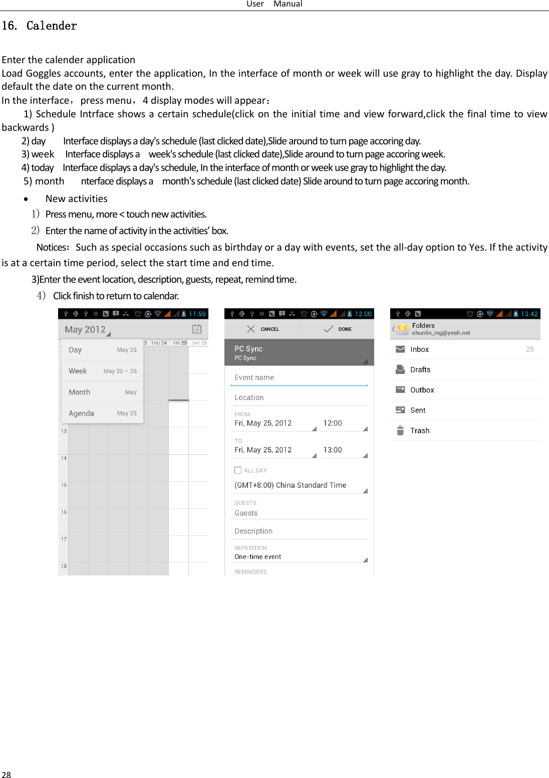 User    Manual 28 16. Calender Enter the calender application Load Goggles accounts, enter the application, In the interface of month or week will use gray to highlight the day. Display default the date on the current month. In the interface，press menu，4 display modes will appear： 1) Schedule Intrface shows a certain schedule(click on the initial time and view forward,click the final time to view backwards ) 2) day        Interface displays a day&apos;s schedule (last clicked date),Slide around to turn page accoring day. 3) week  Interface displays a    week&apos;s schedule (last clicked date),Slide around to turn page accoring week. 4) today    Interface displays a day&apos;s schedule, In the interface of month or week use gray to highlight the day. 5) month      nterface displays a    month&apos;s schedule (last clicked date) Slide around to turn page accoring month.  New activities 1) Press menu, more &lt; touch new activities. 2) Enter the name of activity in the activities’ box. Notices：Such as special occasions such as birthday or a day with events, set the all-day option to Yes. If the activity is at a certain time period, select the start time and end time. 3)Enter the event location, description, guests, repeat, remind time. 4) Click finish to return to calendar.                                  