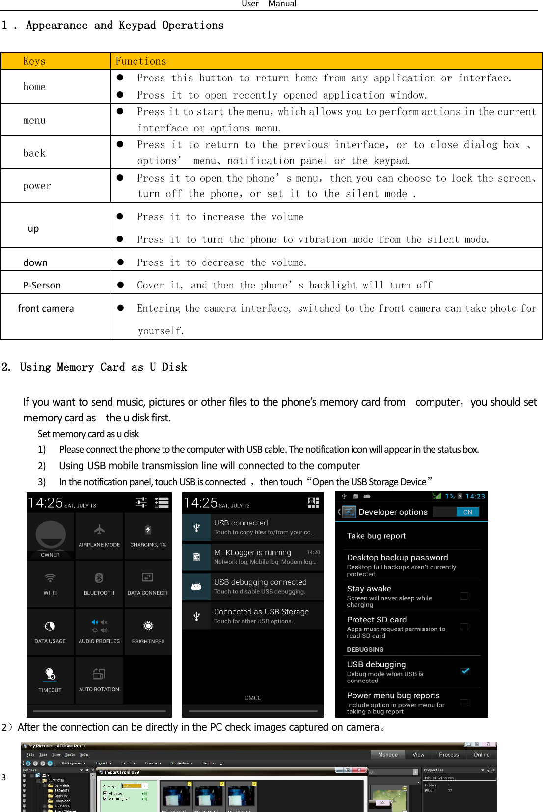 User    Manual 3 1 . Appearance and Keypad Operations Keys Functions home  Press this button to return home from any application or interface.  Press it to open recently opened application window. menu  Press it to start the menu，which allows you to perform actions in the current interface or options menu. back  Press it to return to the previous interface，or to close dialog box 、options’ menu、notification panel or the keypad. power  Press it to open the phone’s menu，then you can choose to lock the screen、turn off the phone，or set it to the silent mode . up  Press it to increase the volume  Press it to turn the phone to vibration mode from the silent mode. down  Press it to decrease the volume. P-Serson  Cover it, and then the phone’s backlight will turn off front camera  Entering the camera interface, switched to the front camera can take photo for yourself. 2. Using Memory Card as U Disk If you want to send music, pictures or other files to the phone’s memory card from    computer，you should set memory card as    the u disk first. Set memory card as u disk 1) Please connect the phone to the computer with USB cable. The notification icon will appear in the status box.       2) Using USB mobile transmission line will connected to the computer   3) In the notification panel, touch USB is connected  ，then touch“Open the USB Storage Device”                                                                                        2）After the connection can be directly in the PC check images captured on camera。   