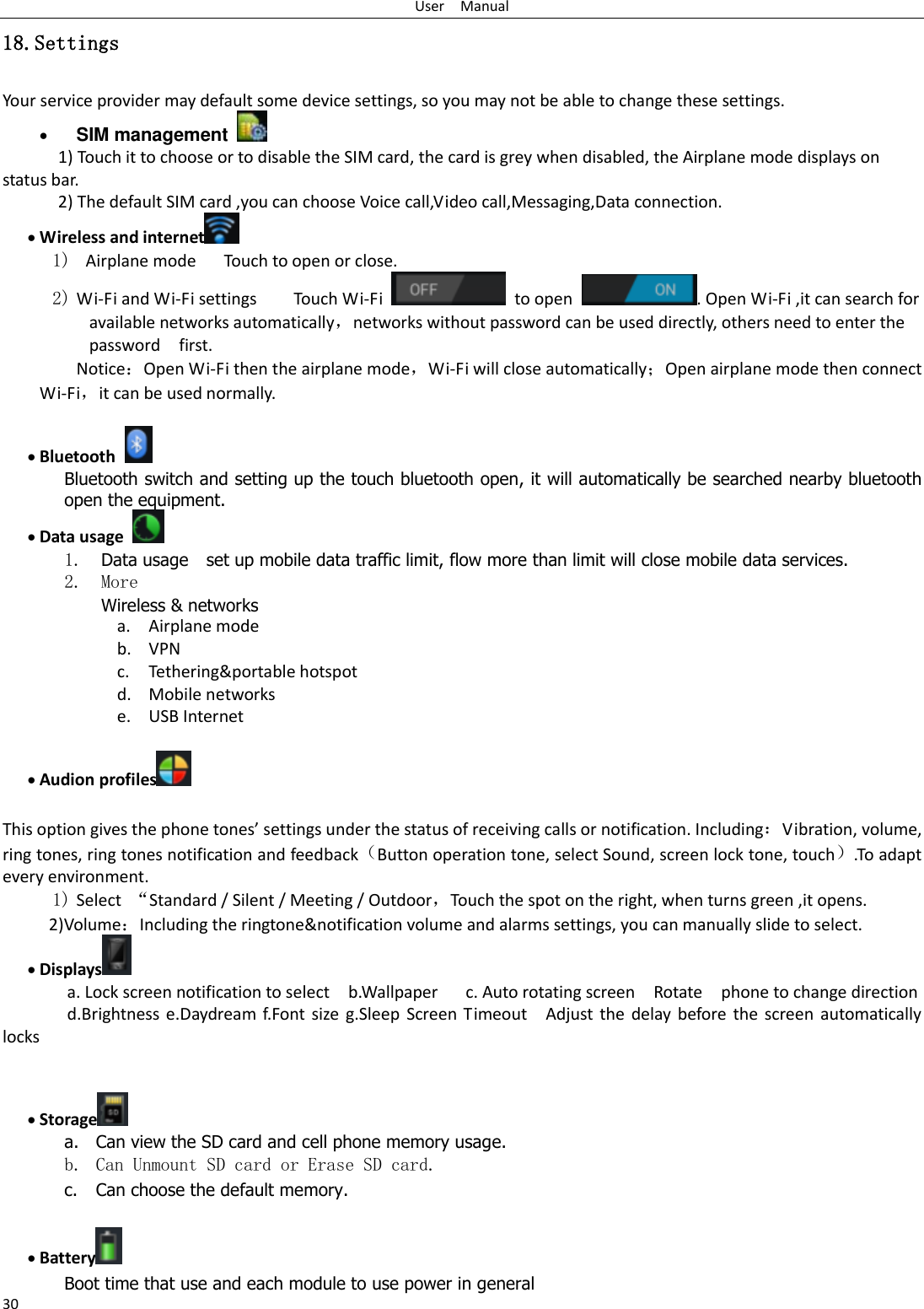 User    Manual 30 18.Settings Your service provider may default some device settings, so you may not be able to change these settings.  SIM management   1) Touch it to choose or to disable the SIM card, the card is grey when disabled, the Airplane mode displays on status bar. 2) The default SIM card ,you can choose Voice call,Video call,Messaging,Data connection.  Wireless and internet  1)   Airplane mode      Touch to open or close. 2) Wi-Fi and Wi-Fi settings        Touch Wi-Fi    to open  . Open Wi-Fi ,it can search for available networks automatically，networks without password can be used directly, others need to enter the password    first. Notice：Open Wi-Fi then the airplane mode，Wi-Fi will close automatically；Open airplane mode then connect Wi-Fi，it can be used normally.   Bluetooth  Bluetooth switch and setting up the touch bluetooth open, it will automatically be searched nearby bluetooth open the equipment.  Data usage  1. Data usage    set up mobile data traffic limit, flow more than limit will close mobile data services. 2. More Wireless &amp; networks a. Airplane mode b. VPN c. Tethering&amp;portable hotspot   d. Mobile networks e. USB Internet   Audion profiles   This option gives the phone tones’ settings under the status of receiving calls or notification. Including：Vibration, volume, ring tones, ring tones notification and feedback（Button operation tone, select Sound, screen lock tone, touch）.To adapt every environment. 1) Select  “Standard / Silent / Meeting / Outdoor，Touch the spot on the right, when turns green ,it opens. 2)Volume：Including the ringtone&amp;notification volume and alarms settings, you can manually slide to select.    Displays  a. Lock screen notification to select    b.Wallpaper    c. Auto rotating screen  Rotate    phone to change direction d.Brightness e.Daydream f.Font size  g.Sleep  Screen Timeout  Adjust the delay before  the screen  automatically locks         Storage  a. Can view the SD card and cell phone memory usage.   b. Can Unmount SD card or Erase SD card. c. Can choose the default memory.     Battery  Boot time that use and each module to use power in general   