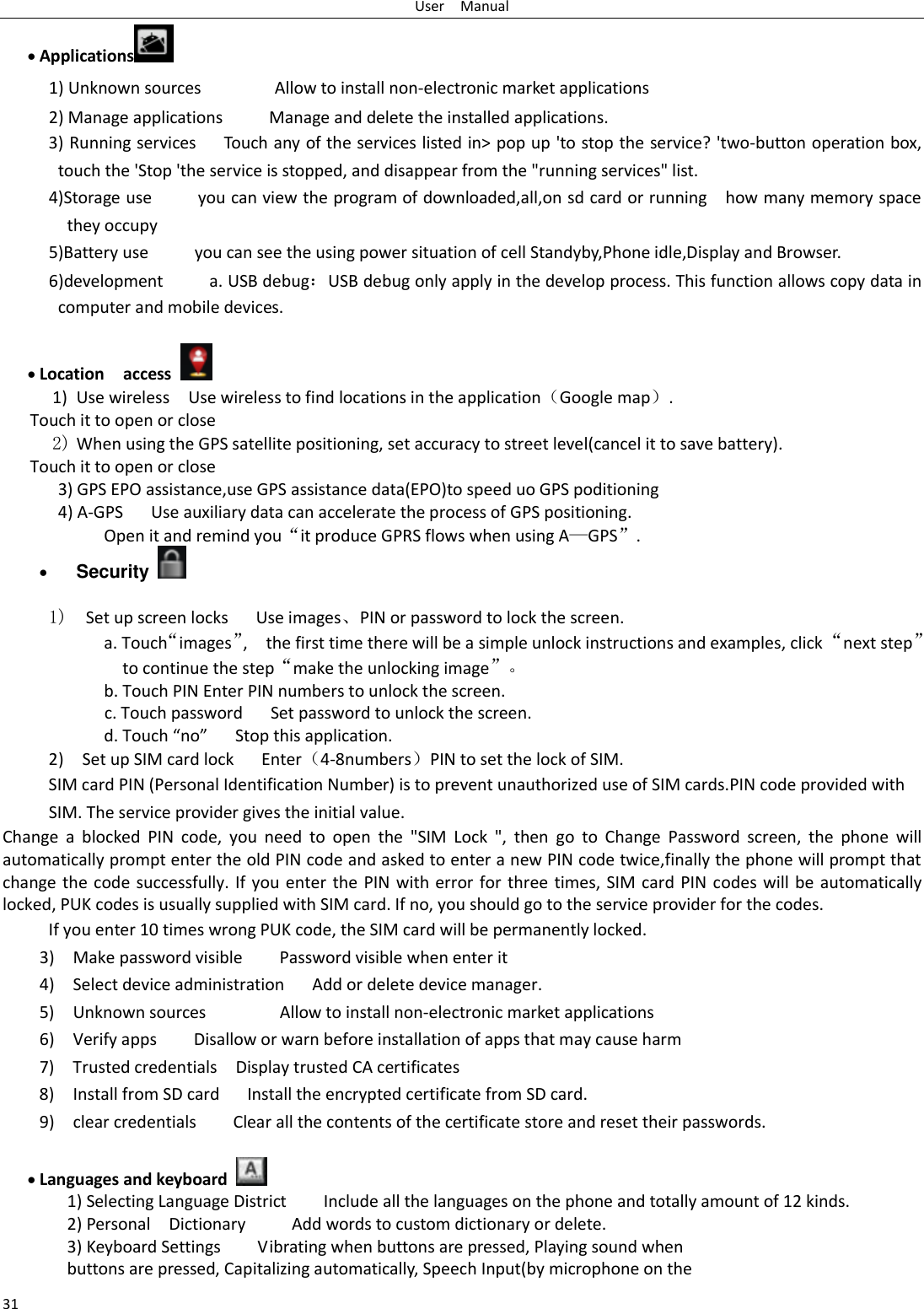 User    Manual 31  Applications  1) Unknown sources                Allow to install non-electronic market applications 2) Manage applications          Manage and delete the installed applications. 3) Running services   Touch any of the services listed in&gt; pop up &apos;to stop the service? &apos;two-button operation box, touch the &apos;Stop &apos;the service is stopped, and disappear from the &quot;running services&quot; list. 4)Storage use          you can view the program of downloaded,all,on sd card or running    how many memory space they occupy   5)Battery use          you can see the using power situation of cell Standyby,Phone idle,Display and Browser. 6)development          a. USB debug：USB debug only apply in the develop process. This function allows copy data in computer and mobile devices.   Location    access  1) Use wireless  Use wireless to find locations in the application（Google map）. Touch it to open or close 2) When using the GPS satellite positioning, set accuracy to street level(cancel it to save battery). Touch it to open or close    3) GPS EPO assistance,use GPS assistance data(EPO)to speed uo GPS poditioning 4) A-GPS     Use auxiliary data can accelerate the process of GPS positioning. Open it and remind you“it produce GPRS flows when using A—GPS”.  Security    1)  Set up screen locks   Use images、PIN or password to lock the screen. a. Touch“images”,    the first time there will be a simple unlock instructions and examples, click “next step” to continue the step“make the unlocking image”。 b. Touch PIN Enter PIN numbers to unlock the screen.           c. Touch password    Set password to unlock the screen. d. Touch “no”    Stop this application. 2)    Set up SIM card lock      Enter（4-8numbers）PIN to set the lock of SIM. SIM card PIN (Personal Identification Number) is to prevent unauthorized use of SIM cards.PIN code provided with SIM. The service provider gives the initial value. Change  a  blocked  PIN  code,  you  need  to  open  the  &quot;SIM  Lock  &quot;,  then  go  to  Change  Password  screen,  the  phone  will automatically prompt enter the old PIN code and asked to enter a new PIN code twice,finally the phone will prompt that change the code successfully. If you enter the PIN with error for three times, SIM card PIN codes will be automatically locked, PUK codes is usually supplied with SIM card. If no, you should go to the service provider for the codes. If you enter 10 times wrong PUK code, the SIM card will be permanently locked. 3)    Make password visible        Password visible when enter it 4)  Select device administration   Add or delete device manager. 5)    Unknown sources                Allow to install non-electronic market applications 6)    Verify apps        Disallow or warn before installation of apps that may cause harm 7)    Trusted credentials    Display trusted CA certificates 8)  Install from SD card      Install the encrypted certificate from SD card.   9)    clear credentials        Clear all the contents of the certificate store and reset their passwords.   Languages and keyboard   1) Selecting Language District        Include all the languages on the phone and totally amount of 12 kinds.   2) Personal    Dictionary          Add words to custom dictionary or delete. 3) Keyboard Settings        Vibrating when buttons are pressed, Playing sound when buttons are pressed, Capitalizing automatically, Speech Input(by microphone on the 