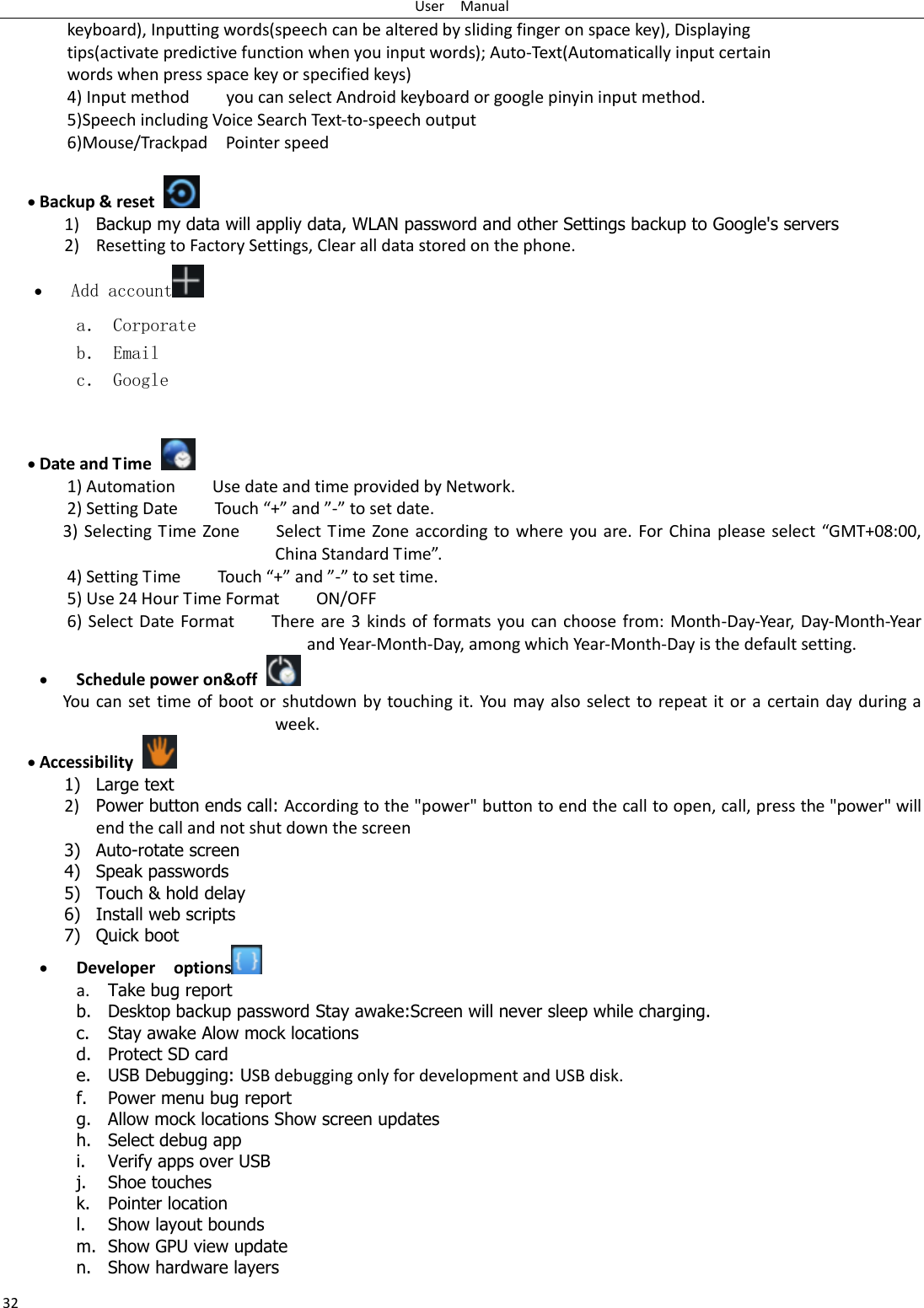 User    Manual 32 keyboard), Inputting words(speech can be altered by sliding finger on space key), Displaying tips(activate predictive function when you input words); Auto-Text(Automatically input certain words when press space key or specified keys) 4) Input method        you can select Android keyboard or google pinyin input method. 5)Speech including Voice Search Text-to-speech output 6)Mouse/Trackpad    Pointer speed   Backup &amp; reset     1) Backup my data will appliy data, WLAN password and other Settings backup to Google&apos;s servers 2) Resetting to Factory Settings, Clear all data stored on the phone.  Add account  a． Corporate b． Email c． Google    Date and Time   1) Automation        Use date and time provided by Network. 2) Setting Date        Touch “+” and ”-” to set date.           3) Selecting Time Zone        Select Time Zone according to  where you are. For China please  select “GMT+08:00, China Standard Time”.   4) Setting Time        Touch “+” and ”-” to set time.         5) Use 24 Hour Time Format        ON/OFF     6) Select Date Format        There are 3 kinds of formats you can choose from: Month-Day-Year, Day-Month-Year and Year-Month-Day, among which Year-Month-Day is the default setting.  Schedule power on&amp;off   You can set time of boot or shutdown by touching it. You may also select to repeat it or a certain day during a week.  Accessibility   1) Large text 2) Power button ends call: According to the &quot;power&quot; button to end the call to open, call, press the &quot;power&quot; will end the call and not shut down the screen 3) Auto-rotate screen 4) Speak passwords 5) Touch &amp; hold delay 6) Install web scripts 7) Quick boot  Developer    options  a. Take bug report   b. Desktop backup password Stay awake:Screen will never sleep while charging. c. Stay awake Alow mock locations d. Protect SD card   e. USB Debugging: USB debugging only for development and USB disk.   f. Power menu bug report   g. Allow mock locations Show screen updates h. Select debug app   i. Verify apps over USB   j. Shoe touches     k. Pointer location     l. Show layout bounds     m. Show GPU view update n. Show hardware layers     