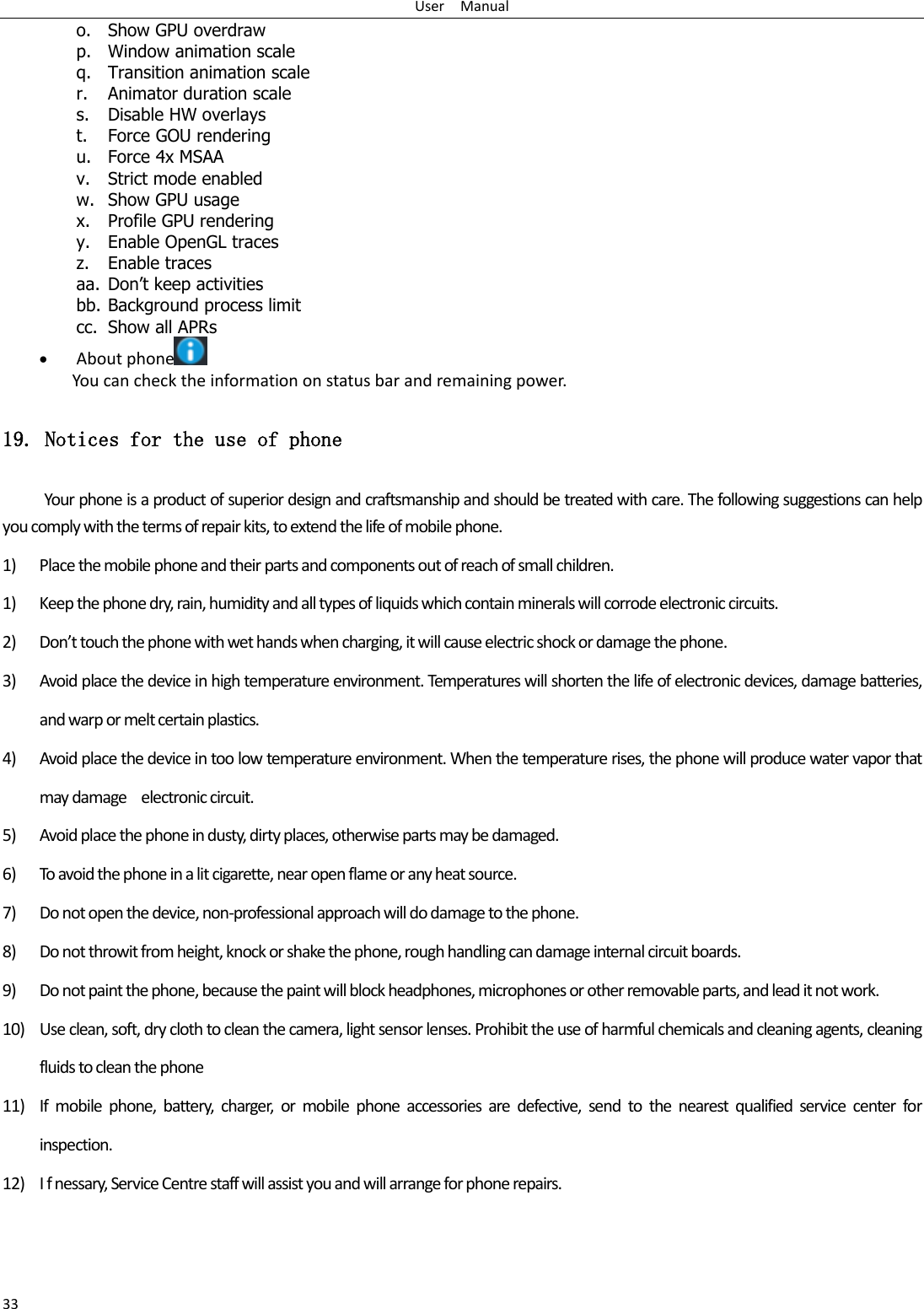 User    Manual 33 o. Show GPU overdraw p. Window animation scale q. Transition animation scale r. Animator duration scale s. Disable HW overlays t. Force GOU rendering u. Force 4x MSAA v. Strict mode enabled w. Show GPU usage x. Profile GPU rendering y. Enable OpenGL traces z. Enable traces aa. Don‟t keep activities bb. Background process limit cc. Show all APRs  About phone  You can check the information on status bar and remaining power. 19. Notices for the use of phone Your phone is a product of superior design and craftsmanship and should be treated with care. The following suggestions can help you comply with the terms of repair kits, to extend the life of mobile phone. 1) Place the mobile phone and their parts and components out of reach of small children. 1) Keep the phone dry, rain, humidity and all types of liquids which contain minerals will corrode electronic circuits. 2) Don’t touch the phone with wet hands when charging, it will cause electric shock or damage the phone. 3) Avoid place the device in high temperature environment. Temperatures will shorten the life of electronic devices, damage batteries, and warp or melt certain plastics. 4) Avoid place the device in too low temperature environment. When the temperature rises, the phone will produce water vapor that may damage    electronic circuit. 5) Avoid place the phone in dusty, dirty places, otherwise parts may be damaged. 6) To avoid the phone in a lit cigarette, near open flame or any heat source. 7) Do not open the device, non-professional approach will do damage to the phone. 8) Do not throwit from height, knock or shake the phone, rough handling can damage internal circuit boards. 9) Do not paint the phone, because the paint will block headphones, microphones or other removable parts, and lead it not work. 10) Use clean, soft, dry cloth to clean the camera, light sensor lenses. Prohibit the use of harmful chemicals and cleaning agents, cleaning fluids to clean the phone 11) If  mobile  phone,  battery,  charger,  or  mobile  phone  accessories  are  defective,  send  to  the  nearest  qualified  service  center  for inspection. 12) I f nessary, Service Centre staff will assist you and will arrange for phone repairs. 