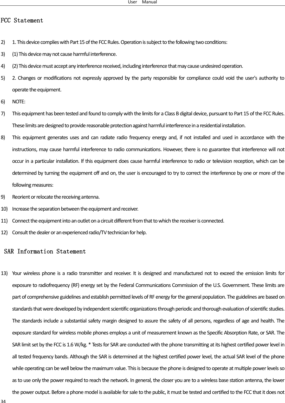 User    Manual 34 FCC Statement 2) 1. This device complies with Part 15 of the FCC Rules. Operation is subject to the following two conditions: 3) (1) This device may not cause harmful interference. 4) (2) This device must accept any interference received, including interference that may cause undesired operation. 5) 2.  Changes or  modifications  not expressly approved by the party  responsible  for compliance  could  void  the  user&apos;s  authority to operate the equipment. 6) NOTE:   7) This equipment has been tested and found to comply with the limits for a Class B digital device, pursuant to Part 15 of the FCC Rules. These limits are designed to provide reasonable protection against harmful interference in a residential installation. 8) This  equipment  generates  uses  and  can  radiate  radio  frequency  energy  and, if  not  installed  and  used  in  accordance  with  the instructions, may cause harmful interference to radio communications. However, there is no guarantee that interference will not occur in a particular installation. If this equipment does cause harmful interference to radio or television reception, which can be determined by turning the equipment off and on, the user is encouraged to try to correct the interference by one or more of the following measures: 9) Reorient or relocate the receiving antenna. 10) Increase the separation between the equipment and receiver. 11) Connect the equipment into an outlet on a circuit different from that to which the receiver is connected.   12) Consult the dealer or an experienced radio/TV technician for help.  SAR Information Statement 13) Your wireless phone is  a radio  transmitter  and  receiver. It  is designed and  manufactured not to exceed  the emission  limits  for exposure to radiofrequency (RF) energy set by the Federal Communications Commission of the U.S. Government. These limits are part of comprehensive guidelines and establish permitted levels of RF energy for the general population. The guidelines are based on standards that were developed by independent scientific organizations through periodic and thorough evaluation of scientific studies. The standards include a substantial safety margin designed to assure the safety of all persons, regardless of age and health. The exposure standard for wireless mobile phones employs a unit of measurement known as the Specific Absorption Rate, or SAR. The SAR limit set by the FCC is 1.6 W/kg. * Tests for SAR are conducted with the phone transmitting at its highest certified power level in all tested frequency bands. Although the SAR is determined at the highest certified power level, the actual SAR level of the phone while operating can be well below the maximum value. This is because the phone is designed to operate at multiple power levels so as to use only the power required to reach the network. In general, the closer you are to a wireless base station antenna, the lower the power output. Before a phone model is available for sale to the public, it must be tested and certified to the FCC that it does not 