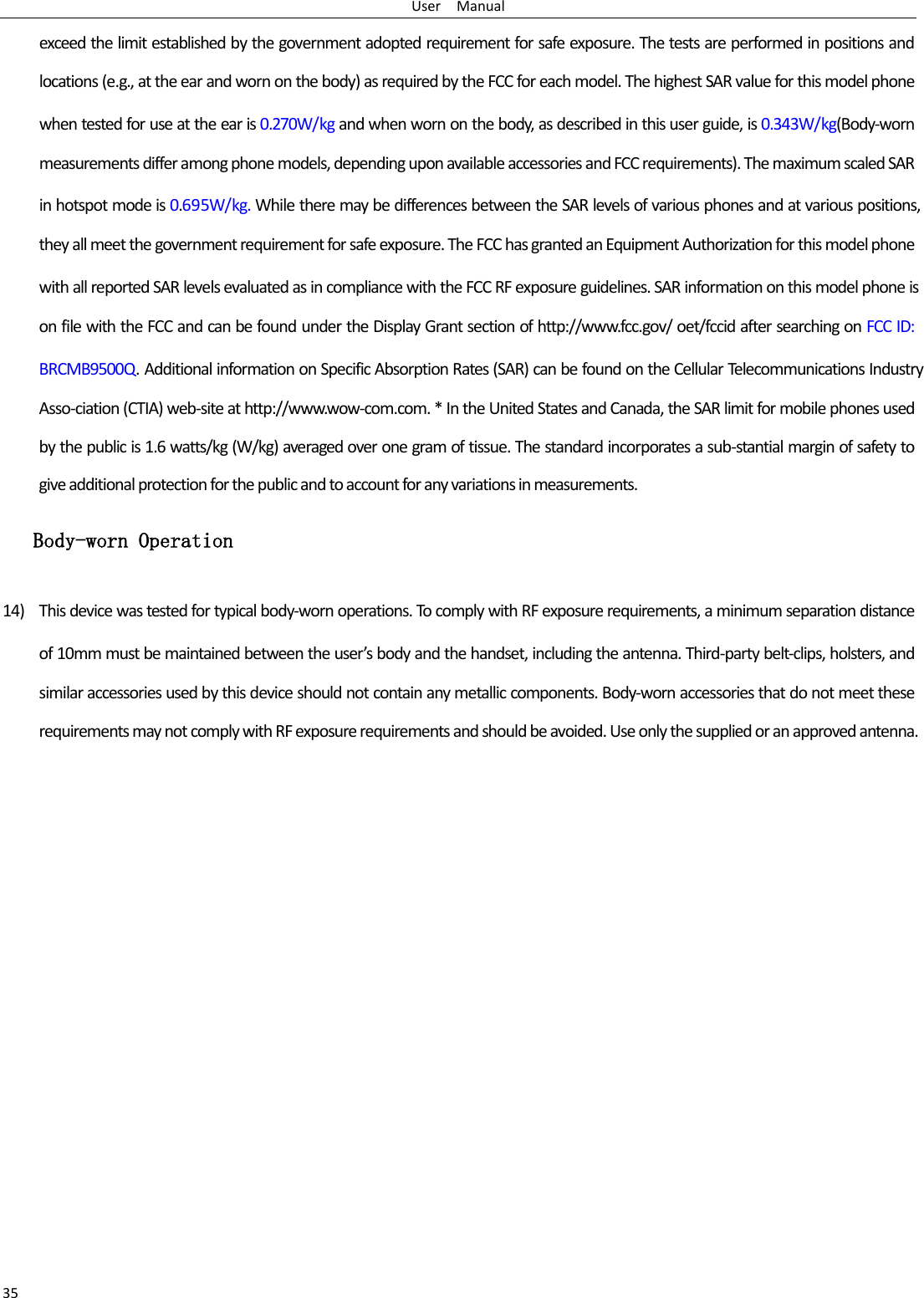 User    Manual 35 exceed the limit established by the government adopted requirement for safe exposure. The tests are performed in positions and locations (e.g., at the ear and worn on the body) as required by the FCC for each model. The highest SAR value for this model phone when tested for use at the ear is 0.270W/kg and when worn on the body, as described in this user guide, is 0.343W/kg(Body-worn measurements differ among phone models, depending upon available accessories and FCC requirements). The maximum scaled SAR in hotspot mode is 0.695W/kg. While there may be differences between the SAR levels of various phones and at various positions, they all meet the government requirement for safe exposure. The FCC has granted an Equipment Authorization for this model phone with all reported SAR levels evaluated as in compliance with the FCC RF exposure guidelines. SAR information on this model phone is on file with the FCC and can be found under the Display Grant section of http://www.fcc.gov/ oet/fccid after searching on FCC ID: BRCMB9500Q. Additional information on Specific Absorption Rates (SAR) can be found on the Cellular Telecommunications Industry Asso-ciation (CTIA) web-site at http://www.wow-com.com. * In the United States and Canada, the SAR limit for mobile phones used by the public is 1.6 watts/kg (W/kg) averaged over one gram of tissue. The standard incorporates a sub-stantial margin of safety to give additional protection for the public and to account for any variations in measurements.  Body-worn Operation 14) This device was tested for typical body-worn operations. To comply with RF exposure requirements, a minimum separation distance of 10mm must be maintained between the user’s body and the handset, including the antenna. Third-party belt-clips, holsters, and similar accessories used by this device should not contain any metallic components. Body-worn accessories that do not meet these requirements may not comply with RF exposure requirements and should be avoided. Use only the supplied or an approved antenna.   