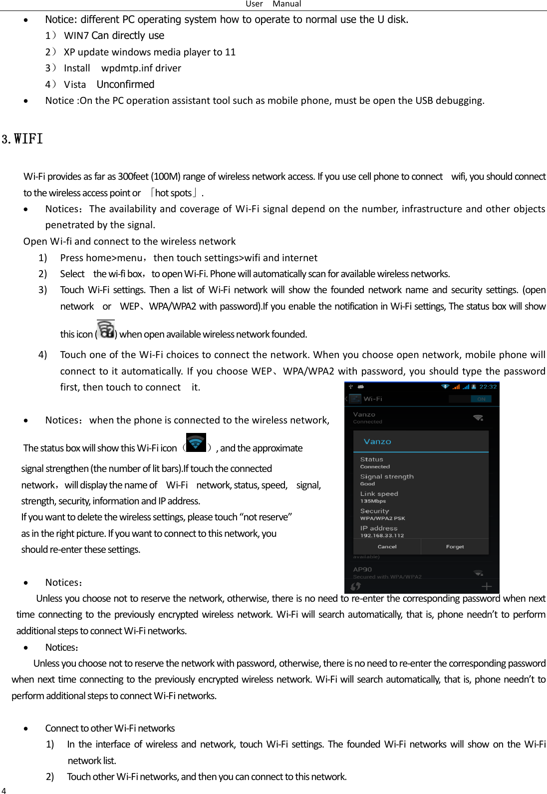 User    Manual 4  Notice: different PC operating system how to operate to normal use the U disk. 1） WIN7 Can directly use 2） XP update windows media player to 11 3） Install    wpdmtp.inf driver 4） Vista    Unconfirmed  Notice :On the PC operation assistant tool such as mobile phone, must be open the USB debugging. 3.WIFI Wi-Fi provides as far as 300feet (100M) range of wireless network access. If you use cell phone to connect    wifi, you should connect to the wireless access point or  「hot spots」.  Notices：The availability and coverage of Wi-Fi signal depend on the number, infrastructure and other objects penetrated by the signal. Open Wi-fi and connect to the wireless network 1) Press home&gt;menu，then touch settings&gt;wifi and internet 2) Select    the wi-fi box，to open Wi-Fi. Phone will automatically scan for available wireless networks. 3) Touch  Wi-Fi settings. Then a list  of  Wi-Fi network will show the  founded  network name  and  security settings.  (open network    or    WEP、WPA/WPA2 with password).If you enable the notification in Wi-Fi settings, The status box will show this icon ( ) when open available wireless network founded. 4) Touch one of the Wi-Fi choices to connect the network. When you choose open network, mobile phone will connect to it automatically. If you choose WEP、WPA/WPA2 with password, you should type the password first, then touch to connect    it.   Notices：when the phone is connected to the wireless network, The status box will show this Wi-Fi icon（ ）, and the approximate   signal strengthen (the number of lit bars).If touch the connected   network，will display the name of    Wi-Fi    network, status, speed,    signal,   strength, security, information and IP address. If you want to delete the wireless settings, please touch “not reserve” as in the right picture. If you want to connect to this network, you should re-enter these settings.   Notices： Unless you choose not to reserve the network, otherwise, there is no need to re-enter the corresponding password when next time connecting to the previously encrypted wireless network. Wi-Fi will search automatically, that is, phone needn’t to  perform additional steps to connect Wi-Fi networks.    Notices： Unless you choose not to reserve the network with password, otherwise, there is no need to re-enter the corresponding password when next time connecting to the previously encrypted wireless network. Wi-Fi will search automatically, that is, phone needn’t to perform additional steps to connect Wi-Fi networks.     Connect to other Wi-Fi networks 1) In  the  interface of  wireless and  network,  touch Wi-Fi  settings.  The founded  Wi-Fi  networks  will  show  on the Wi-Fi network list. 2) Touch other Wi-Fi networks, and then you can connect to this network. 