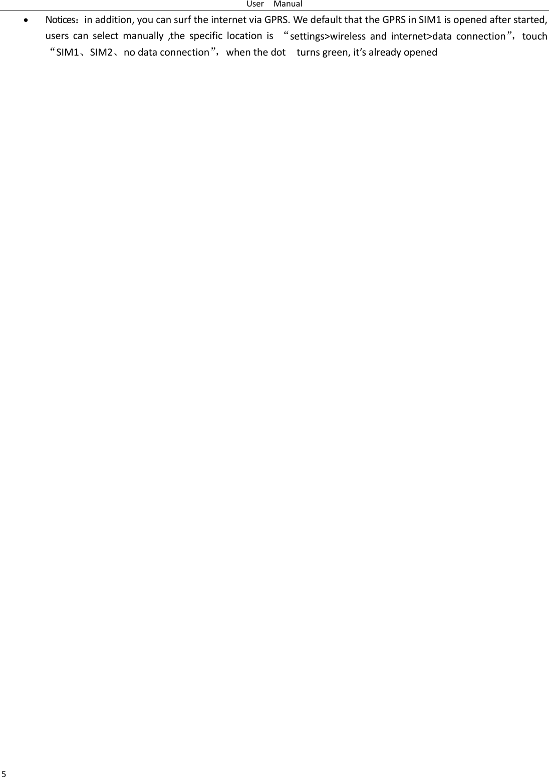 User    Manual 5  Notices：in addition, you can surf the internet via GPRS. We default that the GPRS in SIM1 is opened after started, users  can  select  manually  ,the  specific  location  is  “settings&gt;wireless  and  internet&gt;data  connection”， touch “SIM1、SIM2、no data connection”， when the dot    turns green, it’s already opened
