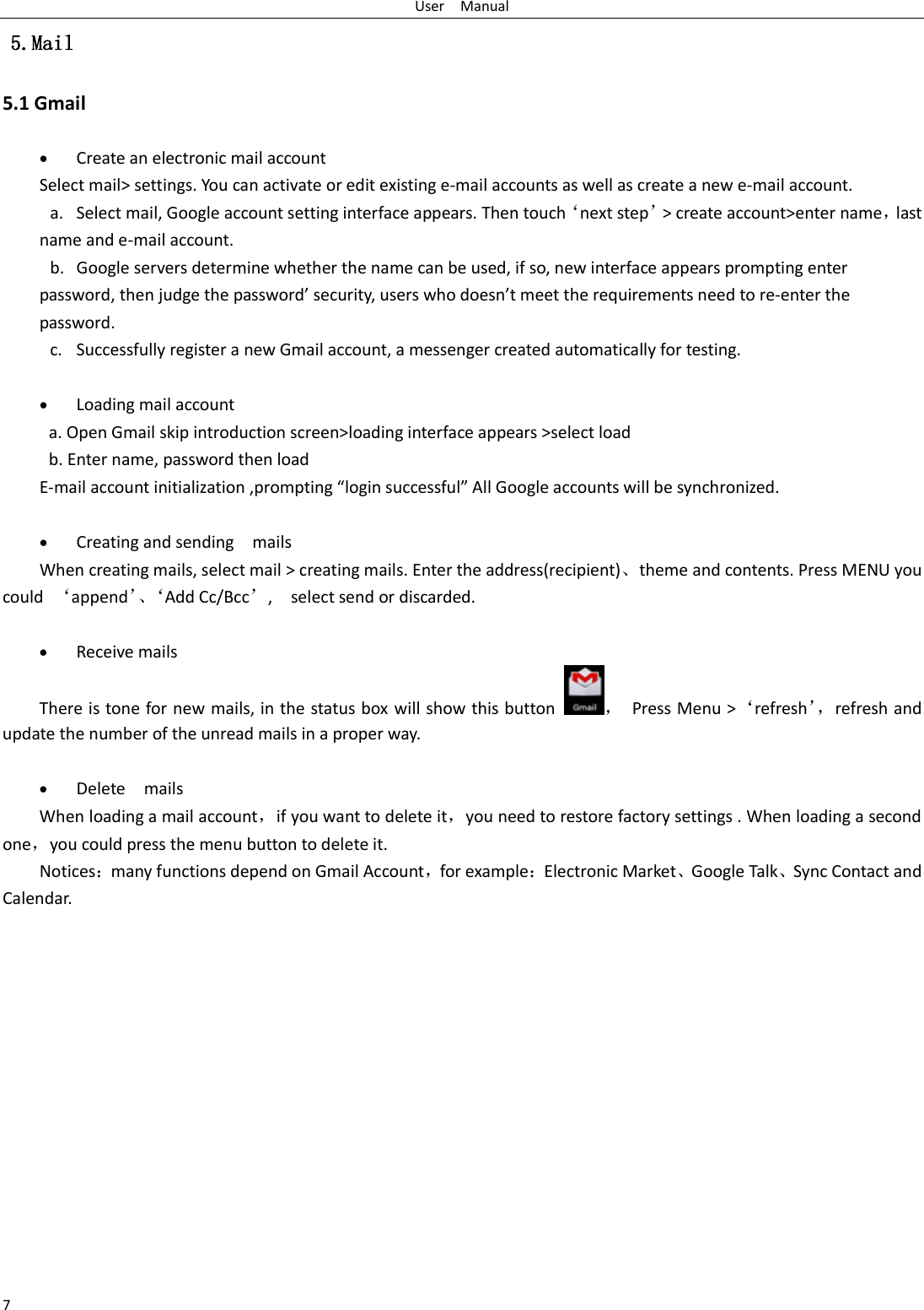 User    Manual 7  5.Mail 5.1 Gmail   Create an electronic mail account Select mail&gt; settings. You can activate or edit existing e-mail accounts as well as create a new e-mail account. a. Select mail, Google account setting interface appears. Then touch‘next step’&gt; create account&gt;enter name，last name and e-mail account. b. Google servers determine whether the name can be used, if so, new interface appears prompting enter password, then judge the password’ security, users who doesn’t meet the requirements need to re-enter the password.   c. Successfully register a new Gmail account, a messenger created automatically for testing.     Loading mail account a. Open Gmail skip introduction screen&gt;loading interface appears &gt;select load b. Enter name, password then load E-mail account initialization ,prompting “login successful” All Google accounts will be synchronized.     Creating and sending    mails When creating mails, select mail &gt; creating mails. Enter the address(recipient)、theme and contents. Press MENU you could  ‘append’、‘Add Cc/Bcc’,    select send or discarded.   Receive mails There is tone for new mails, in the status box will show this button ，  Press Menu &gt;‘refresh’， refresh and update the number of the unread mails in a proper way.     Delete    mails When loading a mail account，if you want to delete it，you need to restore factory settings . When loading a second one，you could press the menu button to delete it. Notices：many functions depend on Gmail Account，for example：Electronic Market、Google Talk、Sync Contact and Calendar.               