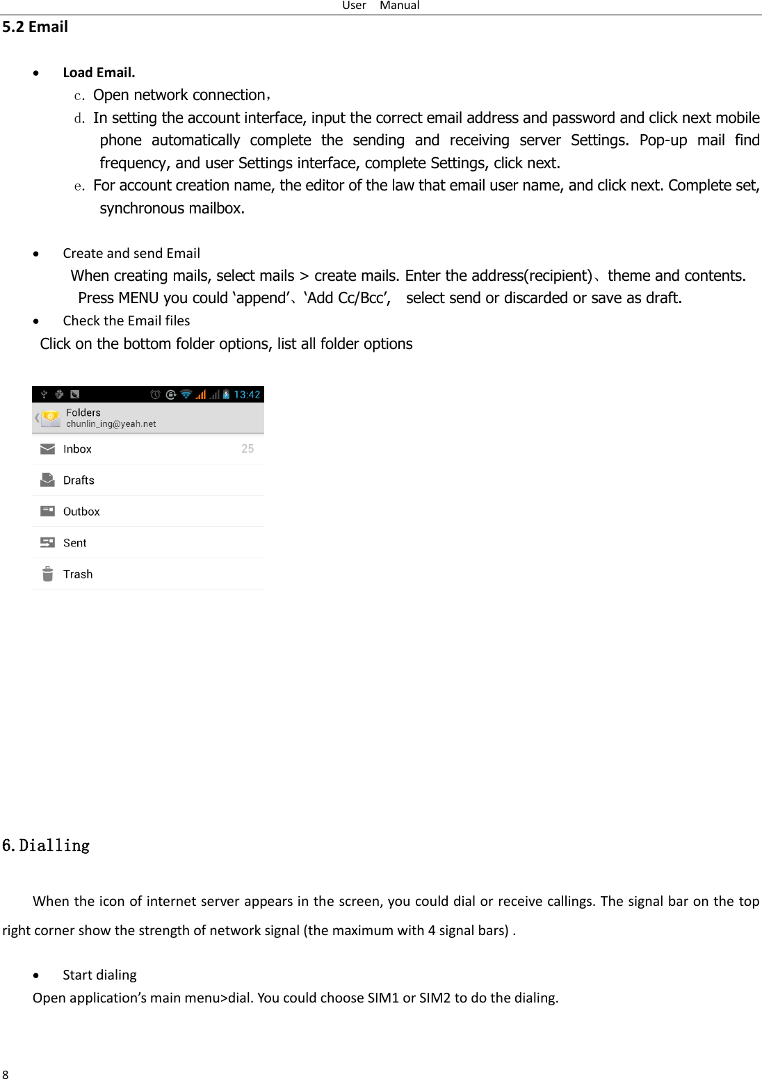 User    Manual 8 5.2 Email   Load Email. c. Open network connection， d. In setting the account interface, input the correct email address and password and click next mobile phone  automatically  complete  the  sending  and  receiving  server  Settings.  Pop-up  mail  find frequency, and user Settings interface, complete Settings, click next. e. For account creation name, the editor of the law that email user name, and click next. Complete set, synchronous mailbox.   Create and send Email When creating mails, select mails &gt; create mails. Enter the address(recipient)、theme and contents. Press MENU you could „append‟、„Add Cc/Bcc‟,    select send or discarded or save as draft.  Check the Email files      Click on the bottom folder options, list all folder options   6.Dialling When the icon of internet server appears in the screen, you could dial or receive callings. The signal bar on the top right corner show the strength of network signal (the maximum with 4 signal bars) .   Start dialing   Open application’s main menu&gt;dial. You could choose SIM1 or SIM2 to do the dialing.   