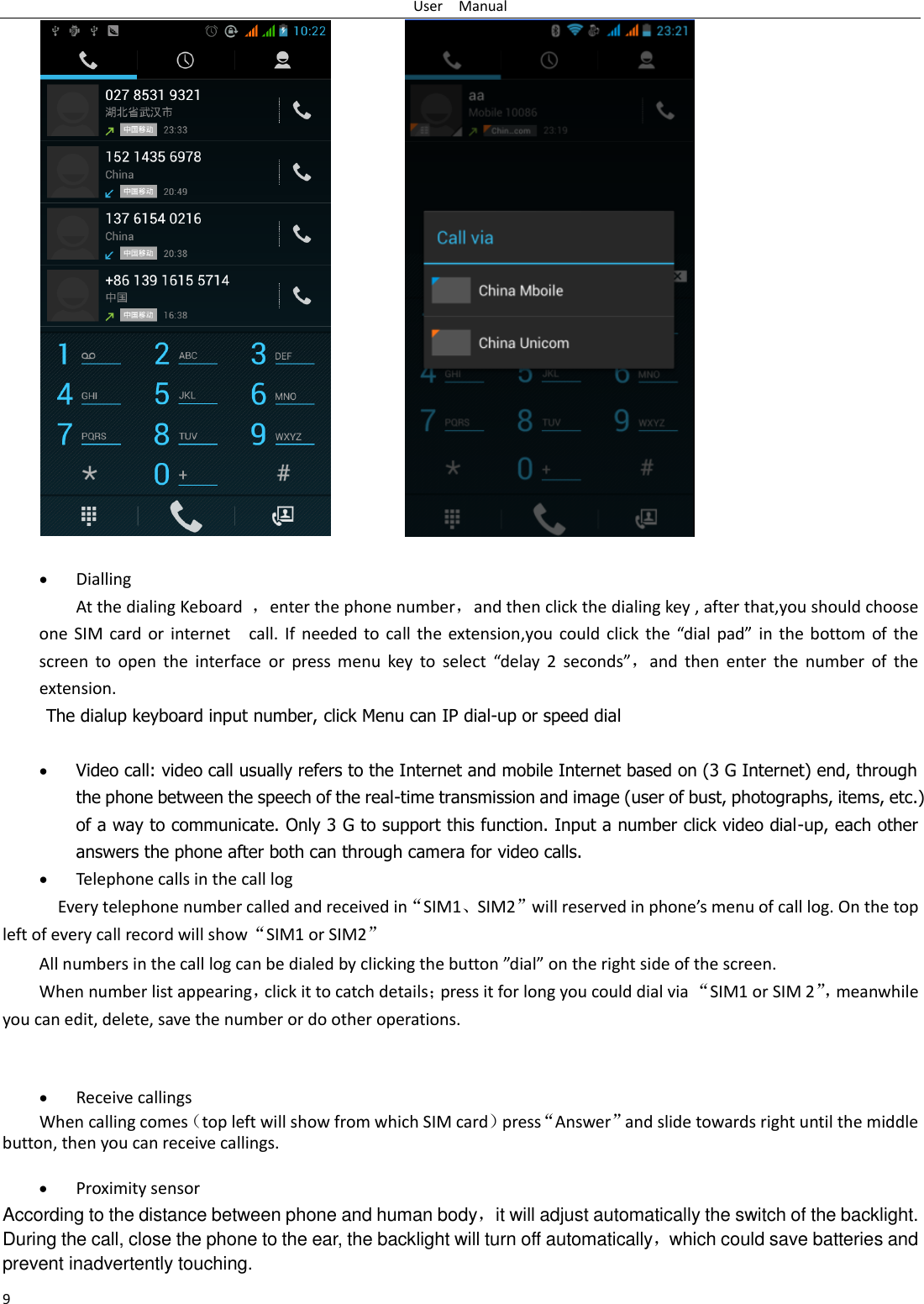 User    Manual 9                Dialling At the dialing Keboard  ，enter the phone number，and then click the dialing key , after that,you should choose one SIM card or internet    call.  If  needed  to call  the extension,you could click the  “dial  pad”  in  the bottom  of the screen  to  open  the  interface  or  press  menu  key  to  select  “delay 2  seconds”，and  then  enter  the  number  of  the extension. The dialup keyboard input number, click Menu can IP dial-up or speed dial   Video call: video call usually refers to the Internet and mobile Internet based on (3 G Internet) end, through the phone between the speech of the real-time transmission and image (user of bust, photographs, items, etc.) of a way to communicate. Only 3 G to support this function. Input a number click video dial-up, each other answers the phone after both can through camera for video calls.  Telephone calls in the call log   Every telephone number called and received in“SIM1、SIM2”will reserved in phone’s menu of call log. On the top left of every call record will show“SIM1 or SIM2” All numbers in the call log can be dialed by clicking the button ”dial” on the right side of the screen. When number list appearing，click it to catch details；press it for long you could dial via “SIM1 or SIM 2”， meanwhile you can edit, delete, save the number or do other operations.    Receive callings When calling comes（top left will show from which SIM card）press“Answer”and slide towards right until the middle button, then you can receive callings.   Proximity sensor According to the distance between phone and human body，it will adjust automatically the switch of the backlight. During the call, close the phone to the ear, the backlight will turn off automatically，which could save batteries and prevent inadvertently touching. 