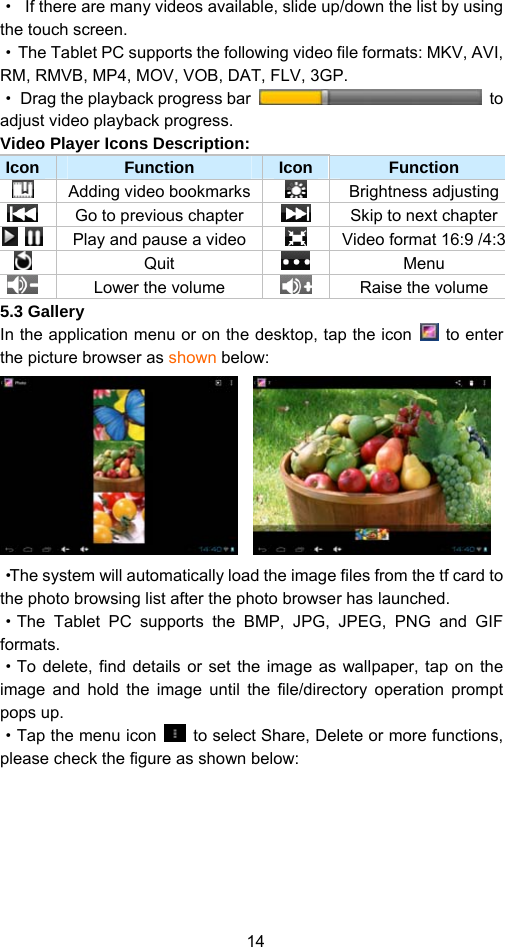 14 ·  If there are many videos available, slide up/down the list by using the touch screen.   ·  The Tablet PC supports the following video file formats: MKV, AVI, RM, RMVB, MP4, MOV, VOB, DAT, FLV, 3GP.   ·  Drag the playback progress bar   to adjust video playback progress. Video Player Icons Description:   Icon  Function  Icon Function   Adding video bookmarks  Brightness adjusting   Go to previous chapter Skip to next chapter    Play and pause a video   Video format 16:9 /4:3 Quit   Menu   Lower the volume  Raise the volume 5.3 Gallery In the application menu or on the desktop, tap the icon   to enter the picture browser as shown below:         ·The system will automatically load the image files from the tf card to the photo browsing list after the photo browser has launched.   ·The Tablet PC supports the BMP, JPG, JPEG, PNG and GIF formats.  ·To delete, find details or set the image as wallpaper, tap on the image and hold the image until the file/directory operation prompt pops up.   ·Tap the menu icon    to select Share, Delete or more functions, please check the figure as shown below: 