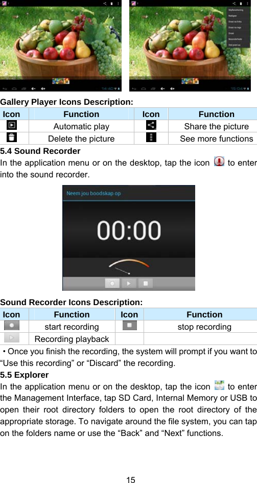 15     Gallery Player Icons Description:   Icon  Function  Icon Function  Automatic play     Share the picture   Delete the picture    See more functions 5.4 Sound Recorder In the application menu or on the desktop, tap the icon   to enter into the sound recorder.    Sound Recorder Icons Description:   Icon  Function  Icon Function  start recording  stop recording  Recording playback    ·Once you finish the recording, the system will prompt if you want to “Use this recording” or “Discard” the recording.   5.5 Explorer   In the application menu or on the desktop, tap the icon   to enter the Management Interface, tap SD Card, Internal Memory or USB to open their root directory folders to open the root directory of the appropriate storage. To navigate around the file system, you can tap on the folders name or use the “Back” and “Next” functions.   