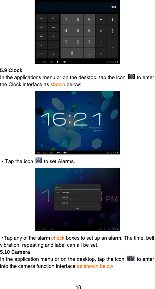 18  5.9 Clock In the applications menu or on the desktop, tap the icon   to enter the Clock interface as shown below:    ·Tap the icon    to set Alarms.    ·Tap any of the alarm check boxes to set up an alarm: The time, bell, vibration, repeating and label can all be set.   5.10 Camera   In the application menu or on the desktop, tap the icon   to enter into the camera function interface as shown below: 