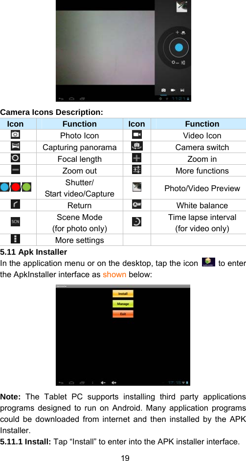 19  Camera Icons Description:   Icon  Function  Icon Function  Photo Icon   Video Icon  Capturing panorama Camera switch    Focal length   Zoom in  Zoom out   More functions  / /   Shutter/ Start video/Capture  Photo/Video Preview   Return   White balance   Scene Mode   (for photo only)   Time lapse interval   (for video only)  More settings    5.11 Apk Installer   In the application menu or on the desktop, tap the icon   to enter the ApkInstaller interface as shown below:    Note: The Tablet PC supports installing third party applications programs designed to run on Android. Many application programs could be downloaded from internet and then installed by the APK Installer. 5.11.1 Install: Tap “Install” to enter into the APK installer interface.   