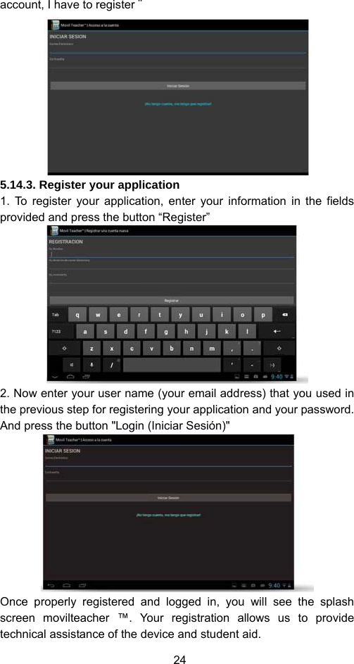 24 account, I have to register ¨  5.14.3. Register your application 1. To register your application, enter your information in the fields provided and press the button “Register”  2. Now enter your user name (your email address) that you used in the previous step for registering your application and your password. And press the button &quot;Login (Iniciar Sesión)&quot;  Once properly registered and logged in, you will see the splash screen movilteacher ™. Your registration allows us to provide technical assistance of the device and student aid. 