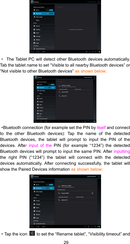 29  ·  The Tablet PC will detect other Bluetooth devices automatically. Tab the tablet name to set “Visible to all nearby Bluetooth devices” or “Not visible to other Bluetooth devices” as shown below:    ·Bluetooth connection (for example set the PIN by itself and connect to the other Bluetooth devices): Tap the name of the detected Bluetooth devices, the tablet will prompt to input the PIN of the devices. After input of the PIN (for example “1234”) the detected Bluetooth devices will prompt to input the same PIN. After inputting the right PIN (“1234”) the tablet will connect with the detected devices automatically. After connecting successfully, the tablet will show the Paired Devices information as shown below:   ·Tap the icon    to set the “Rename tablet”, “Visibility timeout” and 