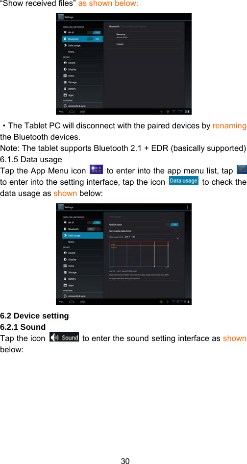 30 “Show received files” as shown below:    ·The Tablet PC will disconnect with the paired devices by renaming the Bluetooth devices.   Note: The tablet supports Bluetooth 2.1 + EDR (basically supported) 6.1.5 Data usage Tap the App Menu icon    to enter into the app menu list, tap   to enter into the setting interface, tap the icon   to check the data usage as shown below:  6.2 Device setting 6.2.1 Sound   Tap the icon    to enter the sound setting interface as shown below:  
