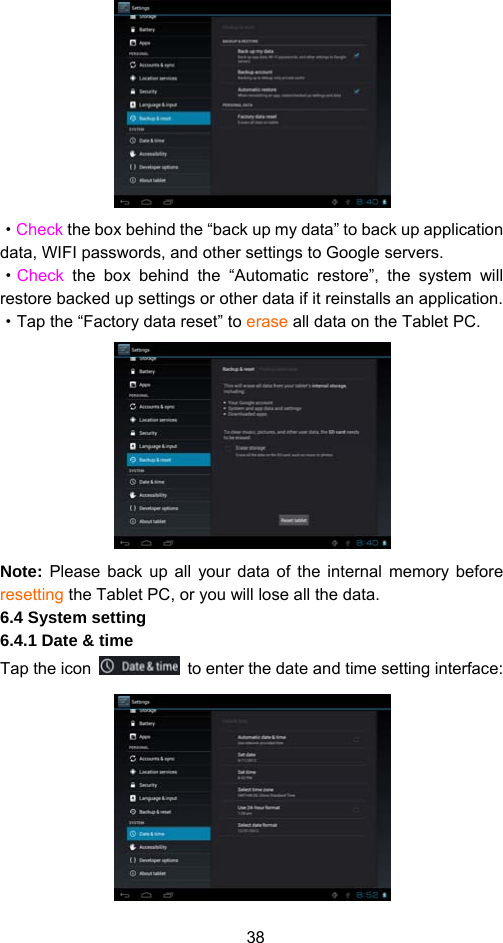 38  ·Check the box behind the “back up my data” to back up application data, WIFI passwords, and other settings to Google servers.   ·Check the box behind the “Automatic restore”, the system will restore backed up settings or other data if it reinstalls an application.   ·Tap the “Factory data reset” to erase all data on the Tablet PC.    Note: Please back up all your data of the internal memory before resetting the Tablet PC, or you will lose all the data.   6.4 System setting   6.4.1 Date &amp; time Tap the icon    to enter the date and time setting interface:    