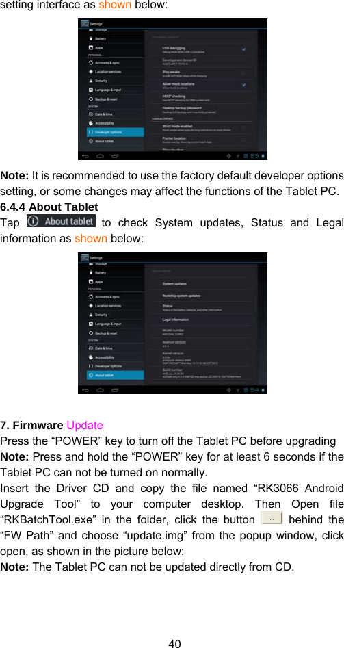 40 setting interface as shown below:    Note: It is recommended to use the factory default developer options setting, or some changes may affect the functions of the Tablet PC.   6.4.4 About Tablet Tap   to check System updates, Status and Legal information as shown below:     7. Firmware Update Press the “POWER” key to turn off the Tablet PC before upgrading   Note: Press and hold the “POWER” key for at least 6 seconds if the Tablet PC can not be turned on normally.   Insert the Driver CD and copy the file named “RK3066 Android Upgrade Tool” to your computer desktop. Then Open file “RKBatchTool.exe” in the folder, click the button   behind the “FW Path” and choose “update.img” from the popup window, click open, as shown in the picture below:   Note: The Tablet PC can not be updated directly from CD.   