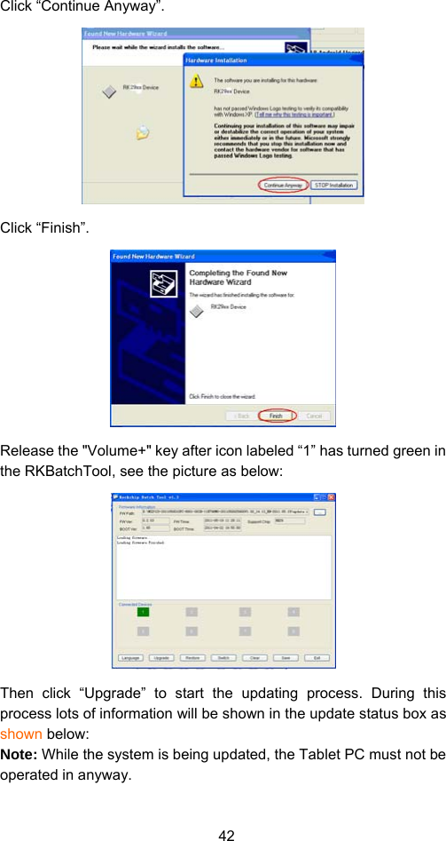 42 Click “Continue Anyway”.    Click “Finish”.    Release the &quot;Volume+&quot; key after icon labeled “1” has turned green in the RKBatchTool, see the picture as below:  Then click “Upgrade” to start the updating process. During this process lots of information will be shown in the update status box as shown below:   Note: While the system is being updated, the Tablet PC must not be operated in anyway.   