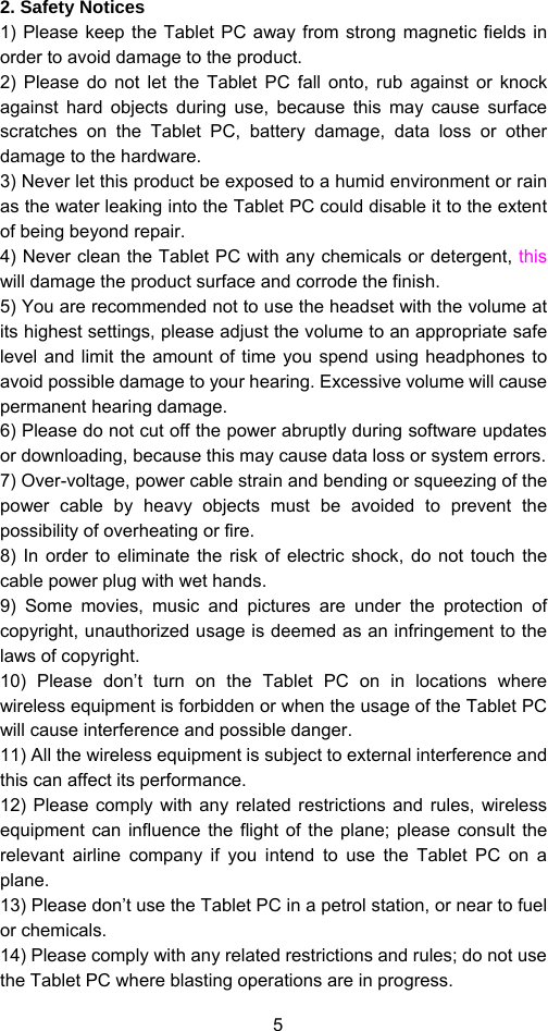 5 2. Safety Notices 1) Please keep the Tablet PC away from strong magnetic fields in order to avoid damage to the product.   2) Please do not let the Tablet PC fall onto, rub against or knock against hard objects during use, because this may cause surface scratches on the Tablet PC, battery damage, data loss or other damage to the hardware.   3) Never let this product be exposed to a humid environment or rain as the water leaking into the Tablet PC could disable it to the extent of being beyond repair.   4) Never clean the Tablet PC with any chemicals or detergent, this will damage the product surface and corrode the finish.   5) You are recommended not to use the headset with the volume at its highest settings, please adjust the volume to an appropriate safe level and limit the amount of time you spend using headphones to avoid possible damage to your hearing. Excessive volume will cause permanent hearing damage.   6) Please do not cut off the power abruptly during software updates or downloading, because this may cause data loss or system errors. 7) Over-voltage, power cable strain and bending or squeezing of the power cable by heavy objects must be avoided to prevent the possibility of overheating or fire.   8) In order to eliminate the risk of electric shock, do not touch the cable power plug with wet hands.   9) Some movies, music and pictures are under the protection of copyright, unauthorized usage is deemed as an infringement to the laws of copyright.   10) Please don’t turn on the Tablet PC on in locations where wireless equipment is forbidden or when the usage of the Tablet PC will cause interference and possible danger.   11) All the wireless equipment is subject to external interference and this can affect its performance.   12) Please comply with any related restrictions and rules, wireless equipment can influence the flight of the plane; please consult the relevant airline company if you intend to use the Tablet PC on a plane.  13) Please don’t use the Tablet PC in a petrol station, or near to fuel or chemicals.   14) Please comply with any related restrictions and rules; do not use the Tablet PC where blasting operations are in progress.   