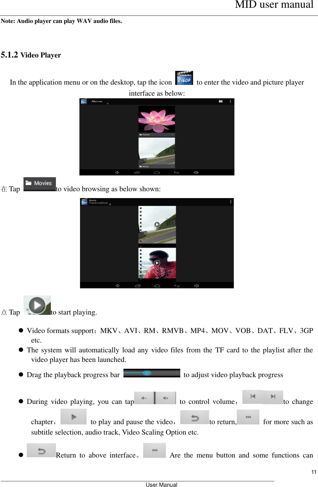      MID user manual                                                         User Manual     11 Note: Audio player can play WAV audio files.  5.1.2 Video Player In the application menu or on the desktop, tap the icon   to enter the video and picture player interface as below:  在Tap  to video browsing as below shown:    点Tap  to start playing.  Video formats support：MKV、AVI、RM、RMVB、MP4、MOV、VOB、DAT、FLV、3GP etc.  The system will automatically load any video files from the TF card to the playlist after the video player has been launched.  Drag the playback progress bar    to adjust video playback progress  During  video  playing,  you  can  tap   to  control  volume，to  change chapter，  to play and pause the video，to return,   for more such as subtitle selection, audio track, Video Scaling Option etc.  Return  to  above  interface。  Are  the  menu  button  and  some  functions  can 