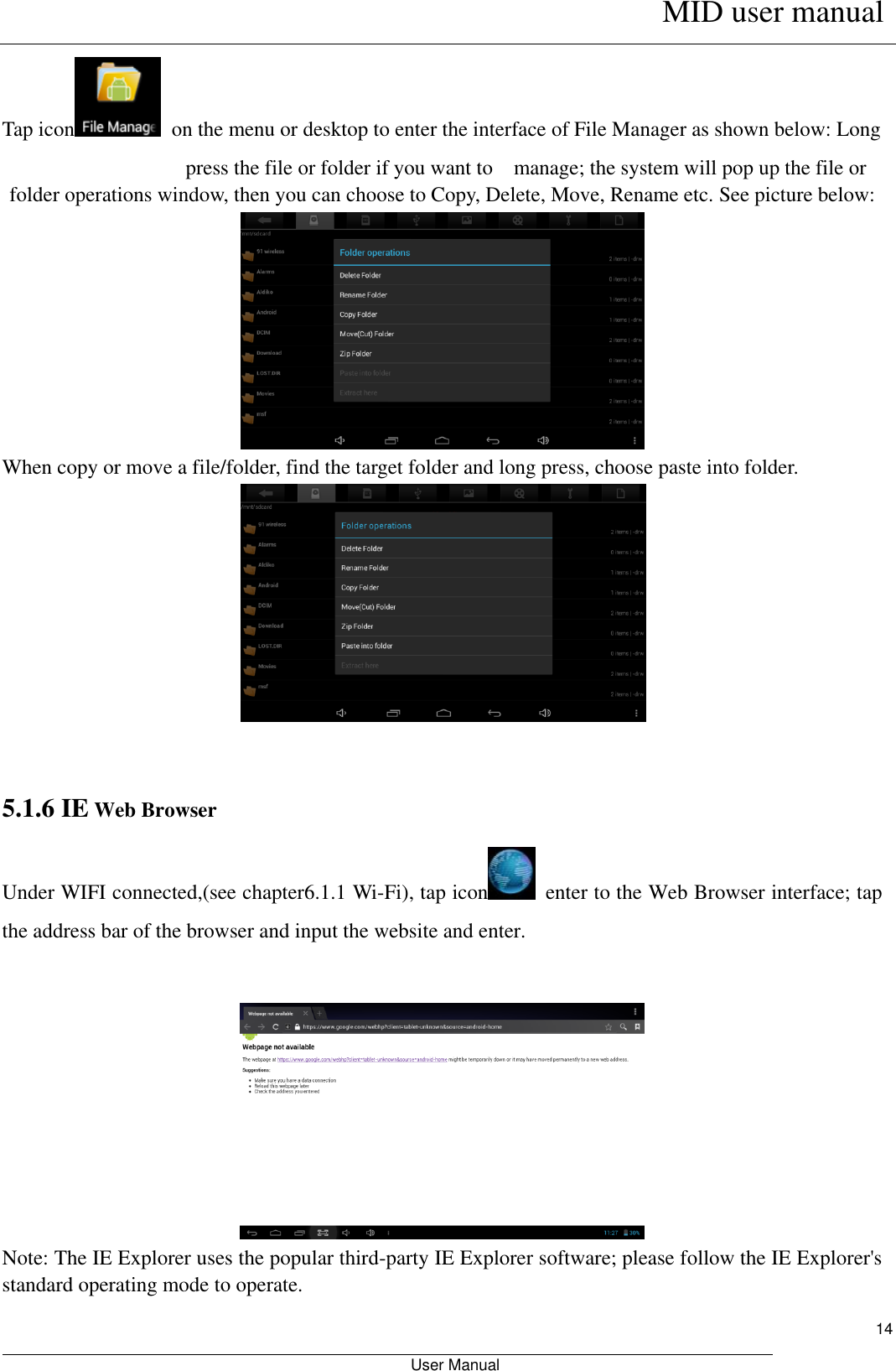      MID user manual                                                         User Manual     14 Tap icon   on the menu or desktop to enter the interface of File Manager as shown below: Long   press the file or folder if you want to    manage; the system will pop up the file or folder operations window, then you can choose to Copy, Delete, Move, Rename etc. See picture below:                When copy or move a file/folder, find the target folder and long press, choose paste into folder.      5.1.6 IE Web Browser Under WIFI connected,(see chapter6.1.1 Wi-Fi), tap icon   enter to the Web Browser interface; tap the address bar of the browser and input the website and enter.      Note: The IE Explorer uses the popular third-party IE Explorer software; please follow the IE Explorer&apos;s standard operating mode to operate.   