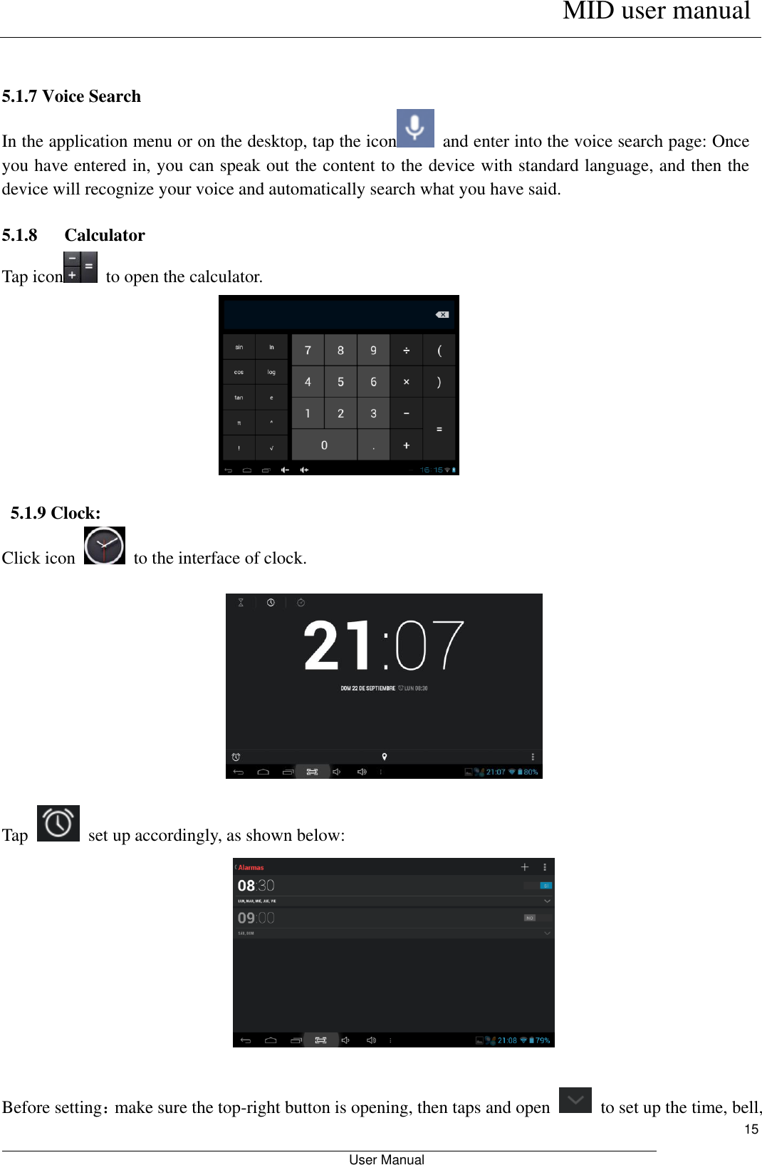      MID user manual                                                         User Manual     15   5.1.7 Voice Search In the application menu or on the desktop, tap the icon   and enter into the voice search page: Once you have entered in, you can speak out the content to the device with standard language, and then the device will recognize your voice and automatically search what you have said.  5.1.8      Calculator Tap icon   to open the calculator.   5.1.9 Clock: Click icon    to the interface of clock.    Tap    set up accordingly, as shown below:                 Before setting：make sure the top-right button is opening, then taps and open    to set up the time, bell, 