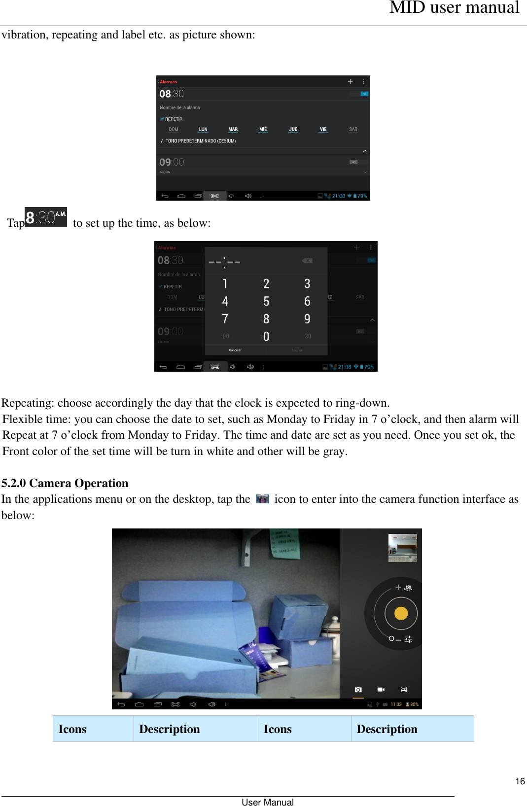      MID user manual                                                         User Manual     16 vibration, repeating and label etc. as picture shown:      Tap   to set up the time, as below:   Repeating: choose accordingly the day that the clock is expected to ring-down.   Flexible time: you can choose the date to set, such as Monday to Friday in 7 o’clock, and then alarm will Repeat at 7 o’clock from Monday to Friday. The time and date are set as you need. Once you set ok, the Front color of the set time will be turn in white and other will be gray.  5.2.0 Camera Operation In the applications menu or on the desktop, tap the    icon to enter into the camera function interface as below:    Icons   Description   Icons   Description   