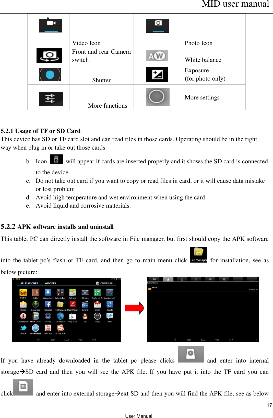      MID user manual                                                         User Manual     17 s Video Icon  Photo Icon     Front and rear Camera switch      White balance   Shutter    Exposure (for photo only)   More functions  More settings  5.2.1 Usage of TF or SD Card This device has SD or TF card slot and can read files in those cards. Operating should be in the right way when plug in or take out those cards.   b. Icon    will appear if cards are inserted properly and it shows the SD card is connected to the device.   c. Do not take out card if you want to copy or read files in card, or it will cause data mistake or lost problem d. Avoid high temperature and wet environment when using the card   e. Avoid liquid and corrosive materials.  5.2.2 APK software installs and uninstall This tablet PC can directly install the software in File manager, but first should copy the APK software into  the  tablet  pc’s  flash  or  TF  card,  and  then  go  to  main  menu  click    for  installation,  see as below picture:          If  you  have  already  downloaded  in  the  tablet  pc  please  clicks    and  enter  into  internal storageSD  card  and  then  you  will  see  the  APK  file.  If  you  have  put  it  into  the  TF  card  you  can click   and enter into external storageext SD and then you will find the APK file, see as below 