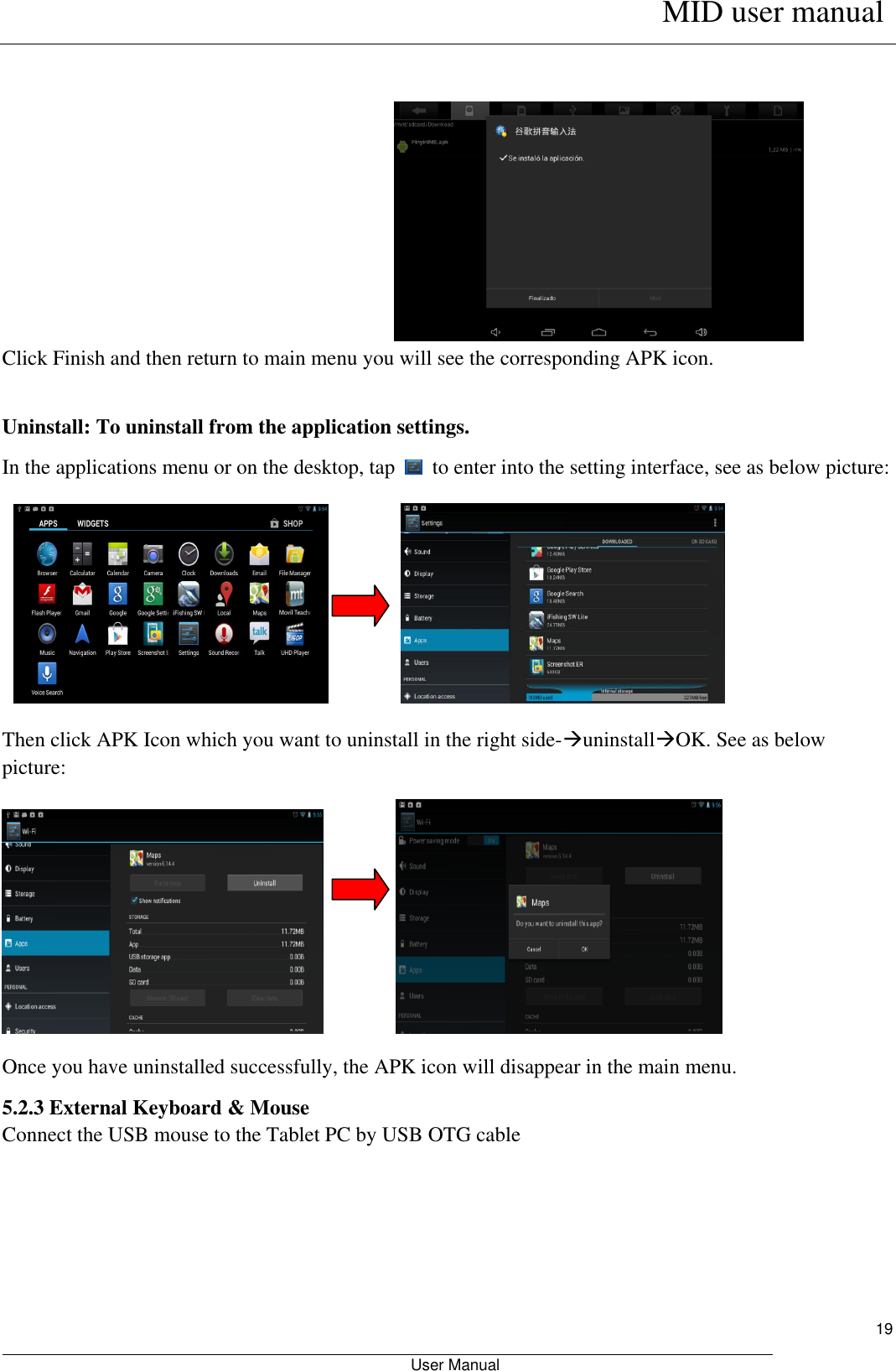      MID user manual                                                         User Manual     19                                                                      Click Finish and then return to main menu you will see the corresponding APK icon.  Uninstall: To uninstall from the application settings. In the applications menu or on the desktop, tap    to enter into the setting interface, see as below picture:                                                        Then click APK Icon which you want to uninstall in the right side-uninstallOK. See as below picture:             Once you have uninstalled successfully, the APK icon will disappear in the main menu.      5.2.3 External Keyboard &amp; Mouse Connect the USB mouse to the Tablet PC by USB OTG cable 