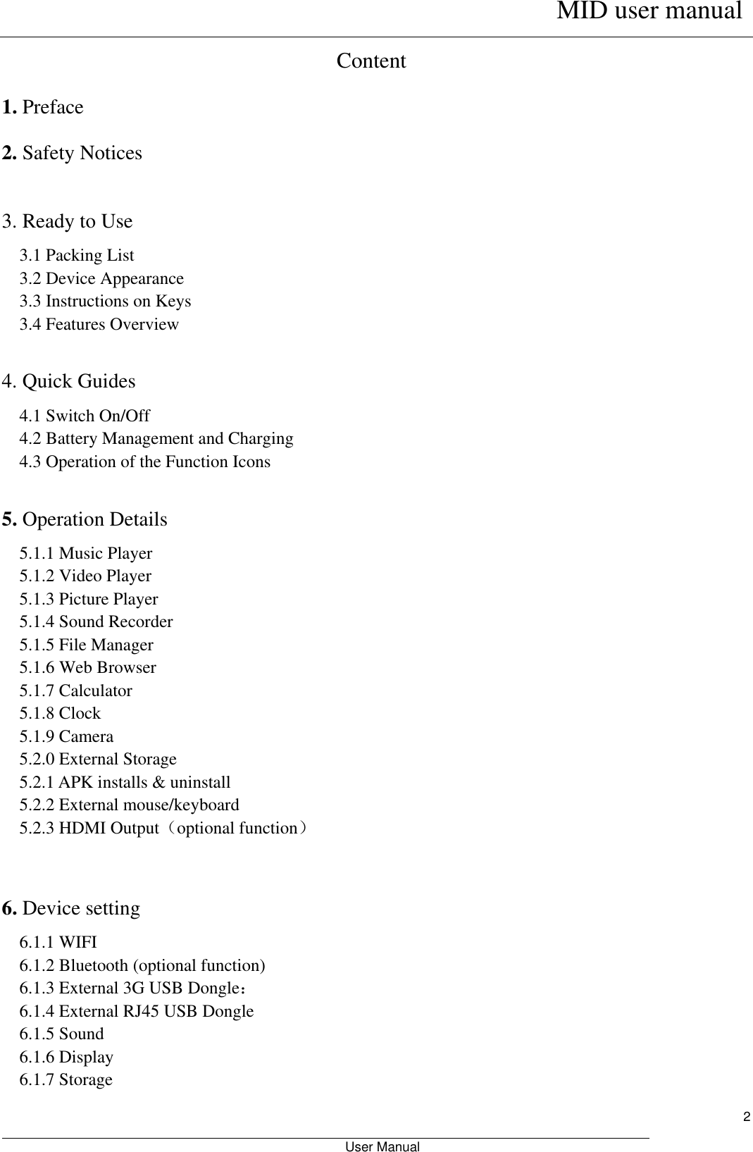      MID user manual                                                         User Manual     2 Content 1. Preface 2. Safety Notices  3. Ready to Use   3.1 Packing List   3.2 Device Appearance   3.3 Instructions on Keys   3.4 Features Overview    4. Quick Guides 4.1 Switch On/Off 4.2 Battery Management and Charging 4.3 Operation of the Function Icons    5. Operation Details   5.1.1 Music Player 5.1.2 Video Player   5.1.3 Picture Player 5.1.4 Sound Recorder 5.1.5 File Manager   5.1.6 Web Browser 5.1.7 Calculator 5.1.8 Clock 5.1.9 Camera 5.2.0 External Storage 5.2.1 APK installs &amp; uninstall 5.2.2 External mouse/keyboard 5.2.3 HDMI Output（optional function）   6. Device setting 6.1.1 WIFI 6.1.2 Bluetooth (optional function) 6.1.3 External 3G USB Dongle： 6.1.4 External RJ45 USB Dongle 6.1.5 Sound 6.1.6 Display 6.1.7 Storage 