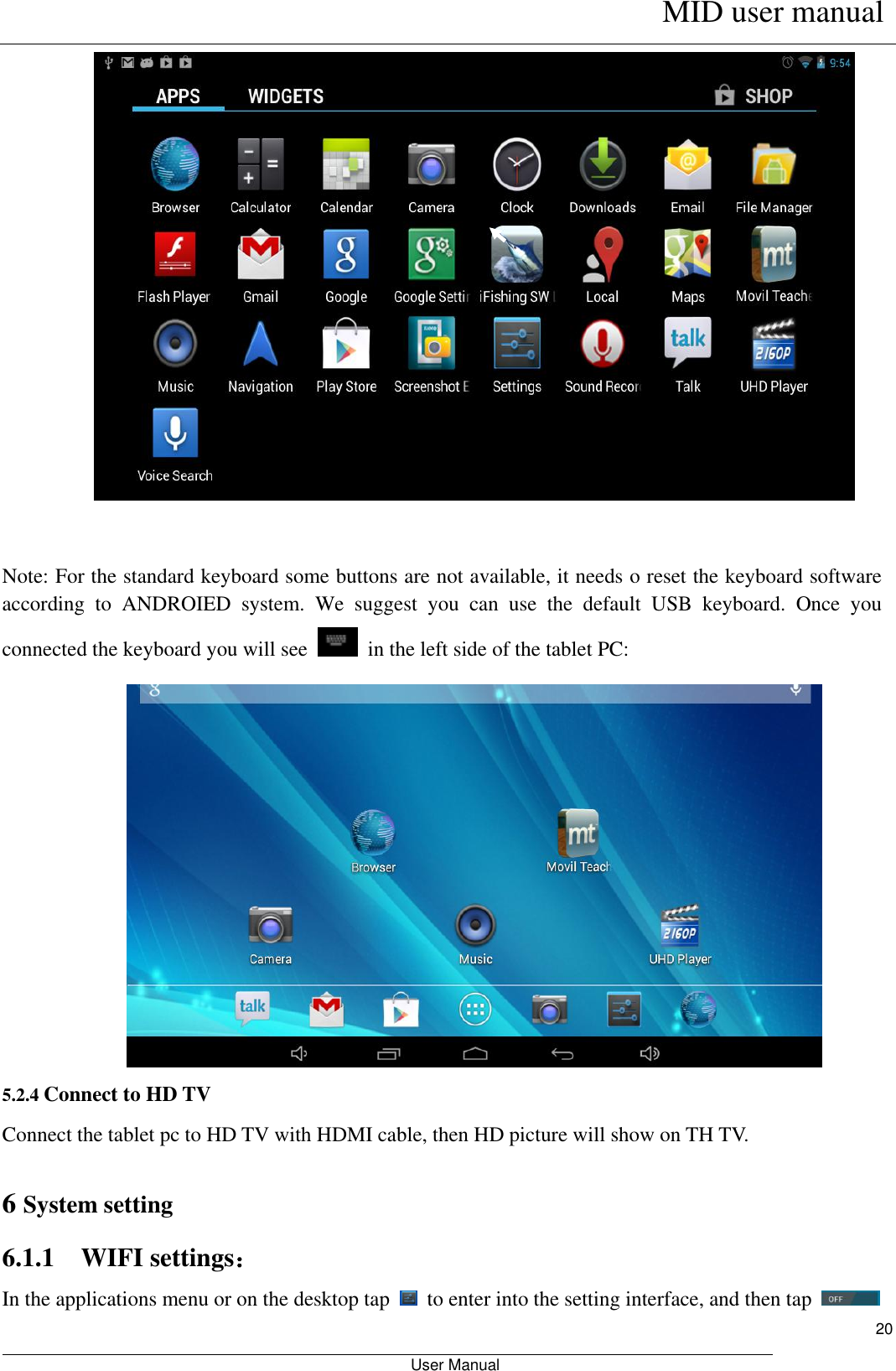      MID user manual                                                         User Manual     20   Note: For the standard keyboard some buttons are not available, it needs o reset the keyboard software according  to  ANDROIED  system.  We  suggest  you  can  use  the  default  USB  keyboard.  Once  you connected the keyboard you will see    in the left side of the tablet PC:  5.2.4 Connect to HD TV Connect the tablet pc to HD TV with HDMI cable, then HD picture will show on TH TV.  6 System setting 6.1.1    WIFI settings： In the applications menu or on the desktop tap    to enter into the setting interface, and then tap     