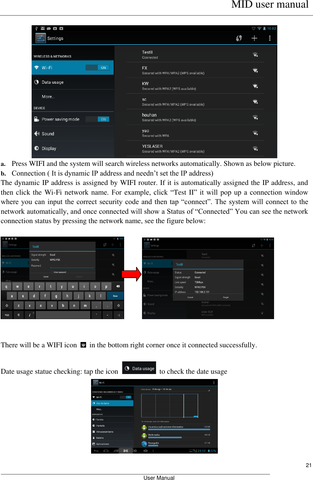      MID user manual                                                         User Manual     21   a. Press WIFI and the system will search wireless networks automatically. Shown as below picture.   b. Connection ( It is dynamic IP address and needn’t set the IP address) The dynamic IP address is assigned by WIFI router. If it is automatically assigned the IP address, and then click the Wi-Fi network  name.  For example, click  “Test II” it  will  pop  up  a connection  window where you  can input the correct  security code and then  tap “connect”. The system will  connect to the network automatically, and once connected will show a Status of “Connected” You can see the network connection status by pressing the network name, see the figure below:                  There will be a WIFI icon    in the bottom right corner once it connected successfully.    Date usage statue checking: tap the icon    to check the date usage  