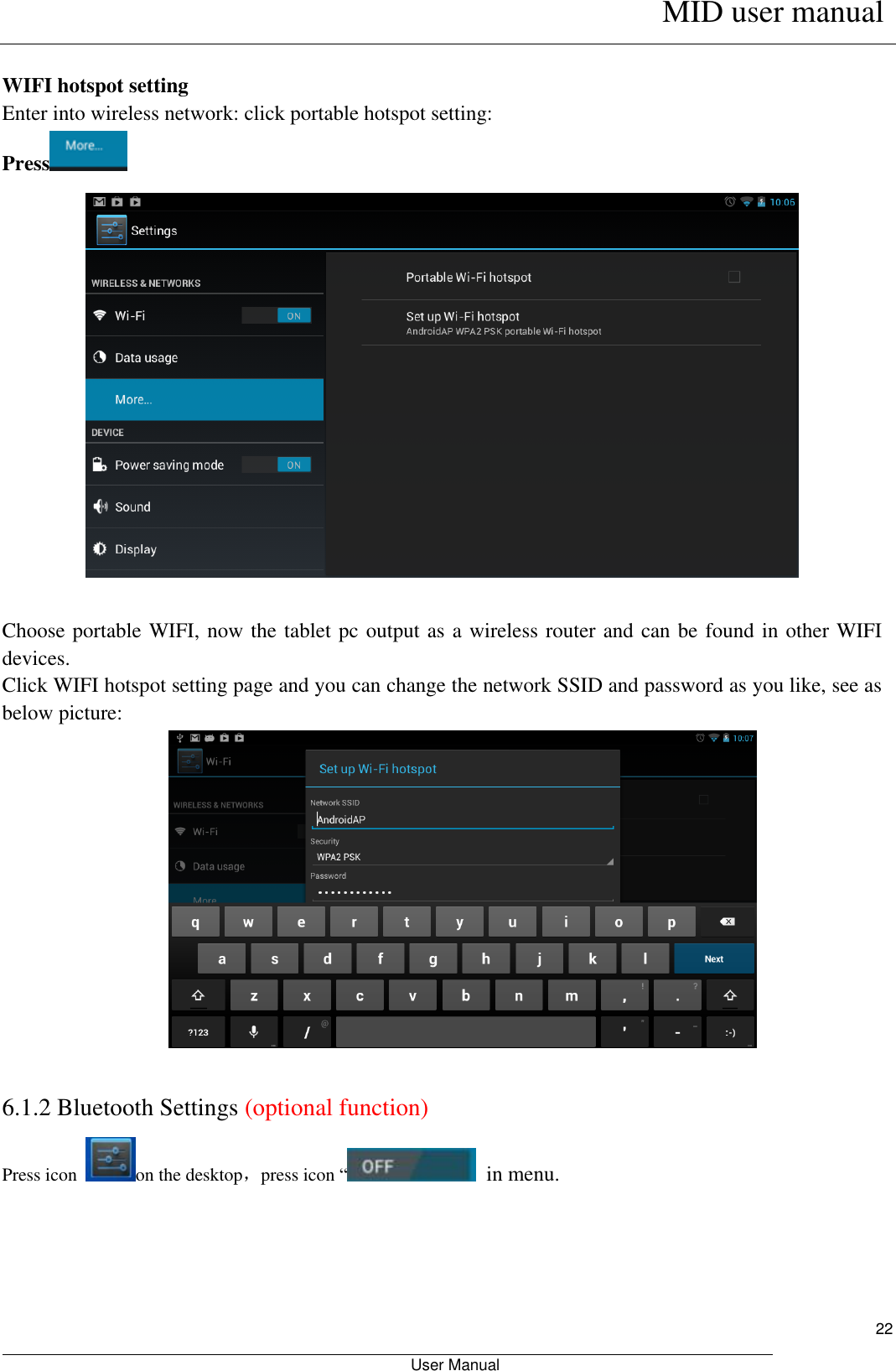      MID user manual                                                         User Manual     22  WIFI hotspot setting Enter into wireless network: click portable hotspot setting:   Press      Choose portable WIFI, now the tablet pc output as a wireless router and can be found in other WIFI devices.   Click WIFI hotspot setting page and you can change the network SSID and password as you like, see as below picture:   6.1.2 Bluetooth Settings (optional function) Press icon  on the desktop，press icon “  in menu. 